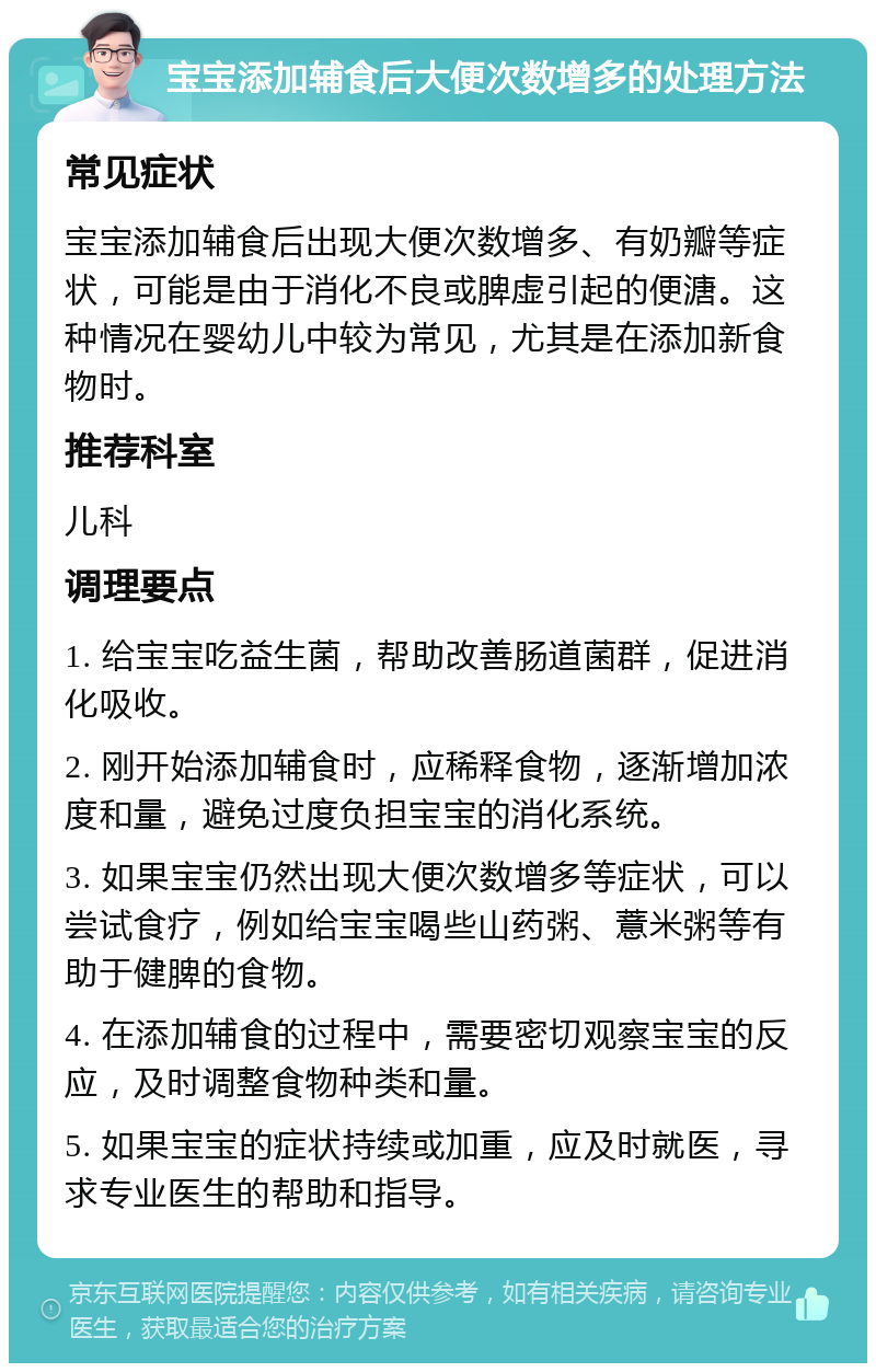 宝宝添加辅食后大便次数增多的处理方法 常见症状 宝宝添加辅食后出现大便次数增多、有奶瓣等症状，可能是由于消化不良或脾虚引起的便溏。这种情况在婴幼儿中较为常见，尤其是在添加新食物时。 推荐科室 儿科 调理要点 1. 给宝宝吃益生菌，帮助改善肠道菌群，促进消化吸收。 2. 刚开始添加辅食时，应稀释食物，逐渐增加浓度和量，避免过度负担宝宝的消化系统。 3. 如果宝宝仍然出现大便次数增多等症状，可以尝试食疗，例如给宝宝喝些山药粥、薏米粥等有助于健脾的食物。 4. 在添加辅食的过程中，需要密切观察宝宝的反应，及时调整食物种类和量。 5. 如果宝宝的症状持续或加重，应及时就医，寻求专业医生的帮助和指导。