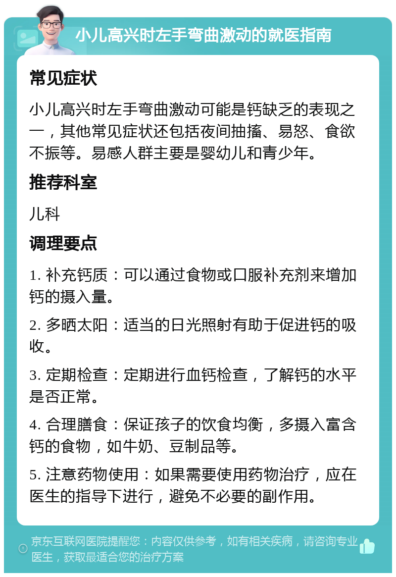 小儿高兴时左手弯曲激动的就医指南 常见症状 小儿高兴时左手弯曲激动可能是钙缺乏的表现之一，其他常见症状还包括夜间抽搐、易怒、食欲不振等。易感人群主要是婴幼儿和青少年。 推荐科室 儿科 调理要点 1. 补充钙质：可以通过食物或口服补充剂来增加钙的摄入量。 2. 多晒太阳：适当的日光照射有助于促进钙的吸收。 3. 定期检查：定期进行血钙检查，了解钙的水平是否正常。 4. 合理膳食：保证孩子的饮食均衡，多摄入富含钙的食物，如牛奶、豆制品等。 5. 注意药物使用：如果需要使用药物治疗，应在医生的指导下进行，避免不必要的副作用。