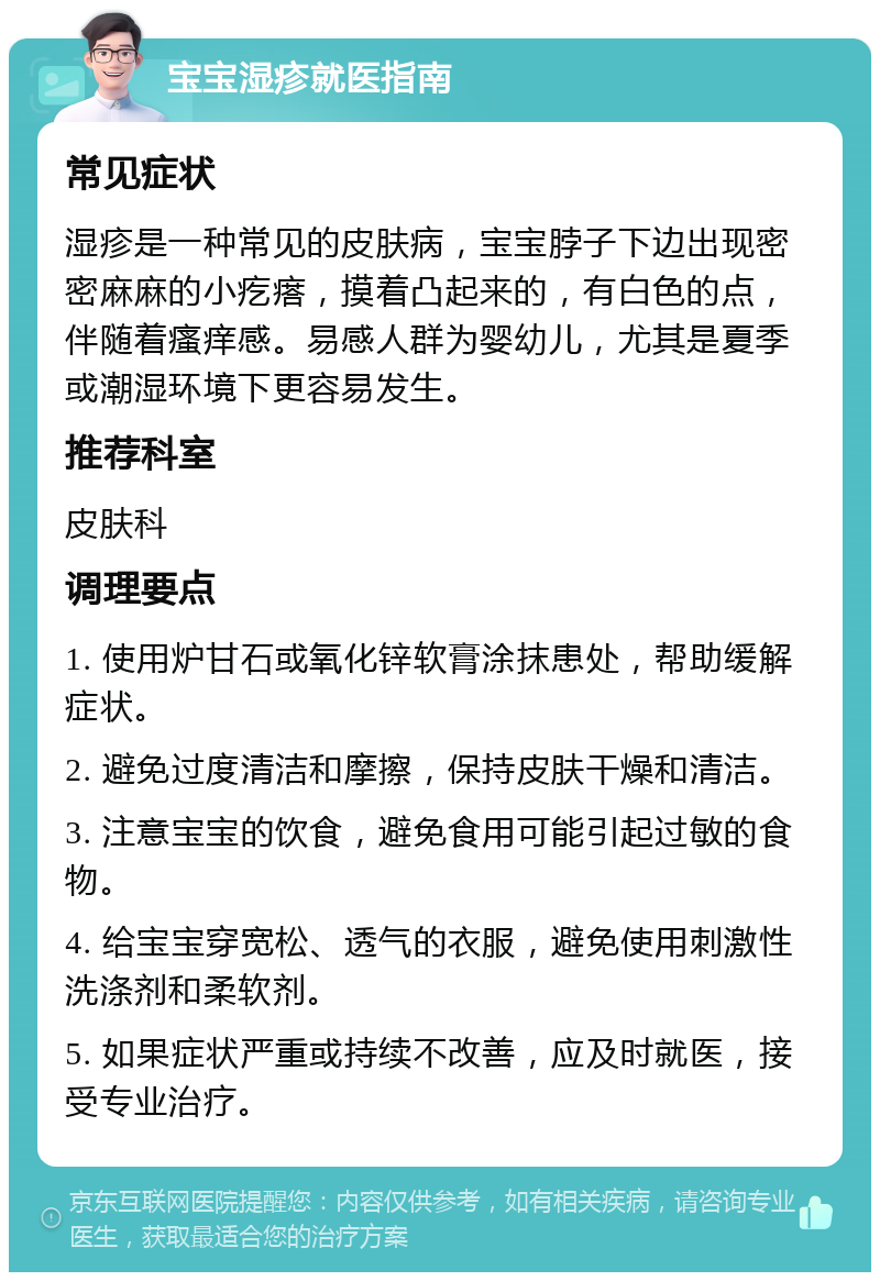 宝宝湿疹就医指南 常见症状 湿疹是一种常见的皮肤病，宝宝脖子下边出现密密麻麻的小疙瘩，摸着凸起来的，有白色的点，伴随着瘙痒感。易感人群为婴幼儿，尤其是夏季或潮湿环境下更容易发生。 推荐科室 皮肤科 调理要点 1. 使用炉甘石或氧化锌软膏涂抹患处，帮助缓解症状。 2. 避免过度清洁和摩擦，保持皮肤干燥和清洁。 3. 注意宝宝的饮食，避免食用可能引起过敏的食物。 4. 给宝宝穿宽松、透气的衣服，避免使用刺激性洗涤剂和柔软剂。 5. 如果症状严重或持续不改善，应及时就医，接受专业治疗。