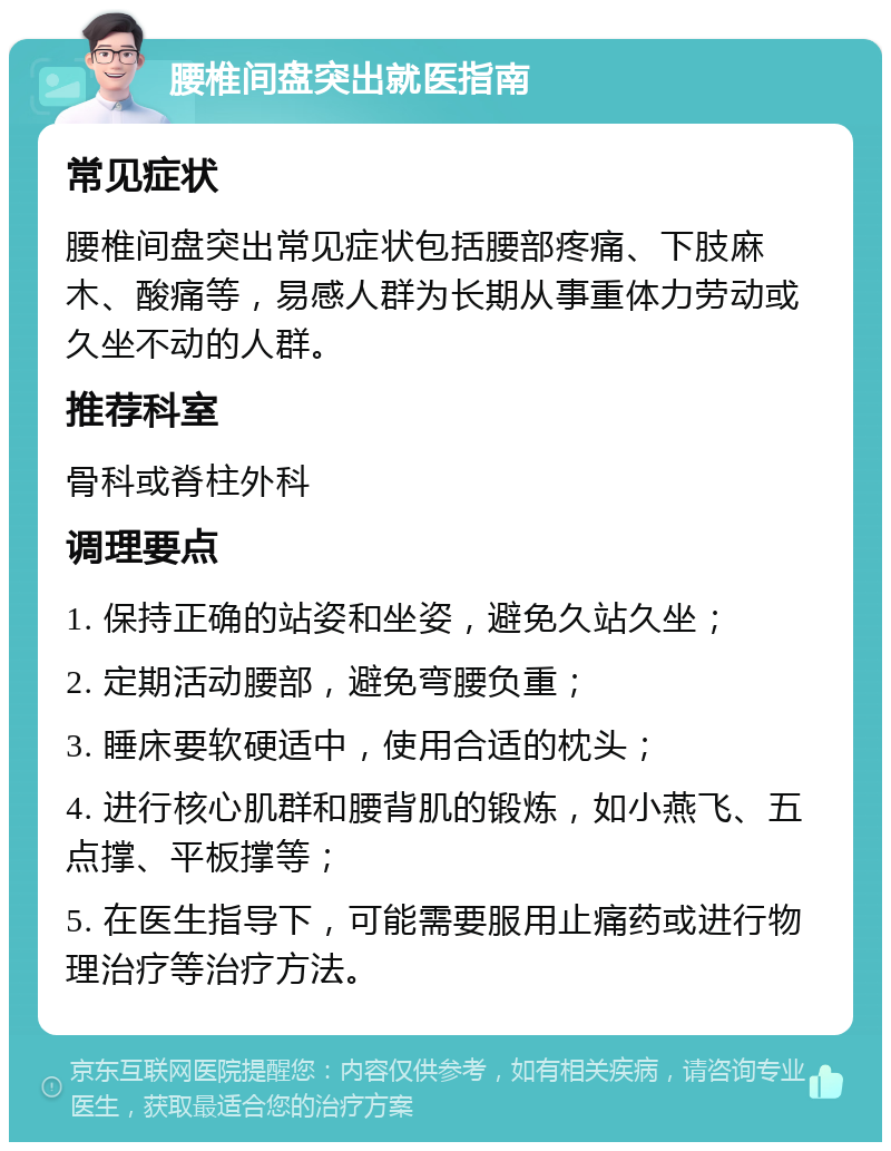 腰椎间盘突出就医指南 常见症状 腰椎间盘突出常见症状包括腰部疼痛、下肢麻木、酸痛等，易感人群为长期从事重体力劳动或久坐不动的人群。 推荐科室 骨科或脊柱外科 调理要点 1. 保持正确的站姿和坐姿，避免久站久坐； 2. 定期活动腰部，避免弯腰负重； 3. 睡床要软硬适中，使用合适的枕头； 4. 进行核心肌群和腰背肌的锻炼，如小燕飞、五点撑、平板撑等； 5. 在医生指导下，可能需要服用止痛药或进行物理治疗等治疗方法。