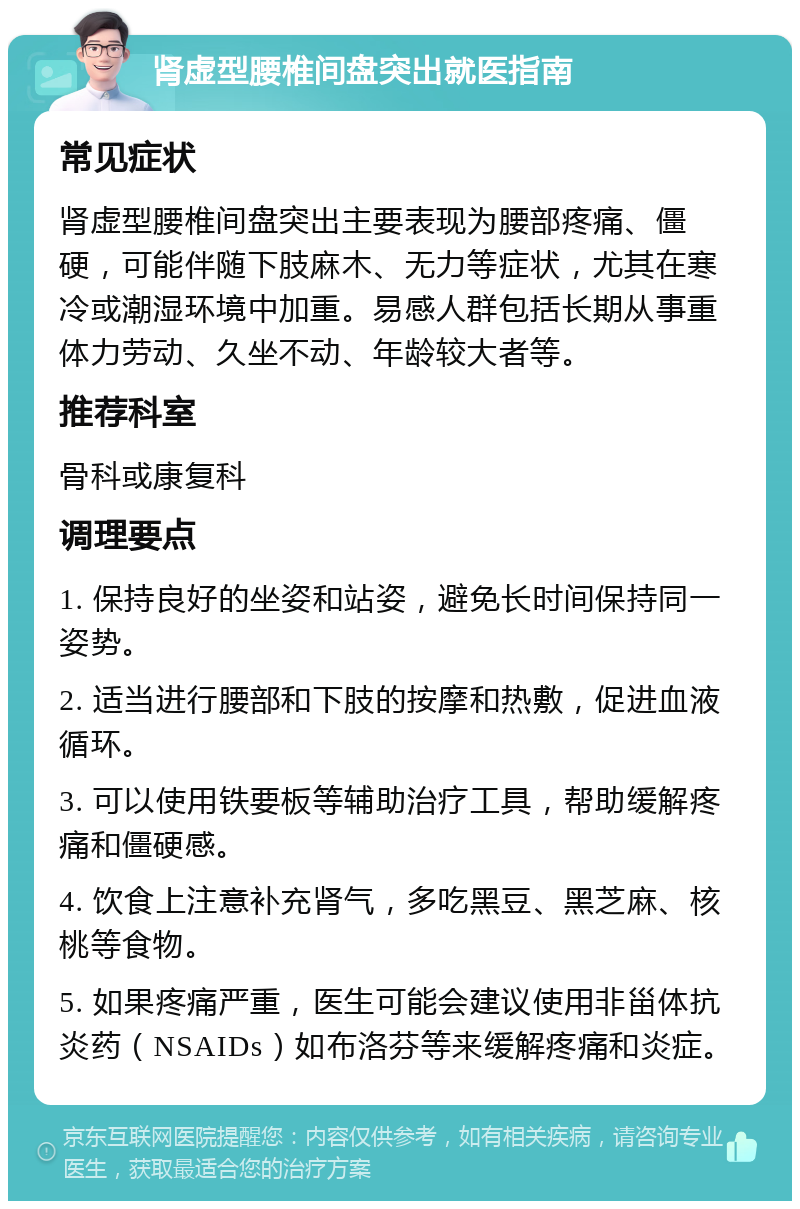 肾虚型腰椎间盘突出就医指南 常见症状 肾虚型腰椎间盘突出主要表现为腰部疼痛、僵硬，可能伴随下肢麻木、无力等症状，尤其在寒冷或潮湿环境中加重。易感人群包括长期从事重体力劳动、久坐不动、年龄较大者等。 推荐科室 骨科或康复科 调理要点 1. 保持良好的坐姿和站姿，避免长时间保持同一姿势。 2. 适当进行腰部和下肢的按摩和热敷，促进血液循环。 3. 可以使用铁要板等辅助治疗工具，帮助缓解疼痛和僵硬感。 4. 饮食上注意补充肾气，多吃黑豆、黑芝麻、核桃等食物。 5. 如果疼痛严重，医生可能会建议使用非甾体抗炎药（NSAIDs）如布洛芬等来缓解疼痛和炎症。