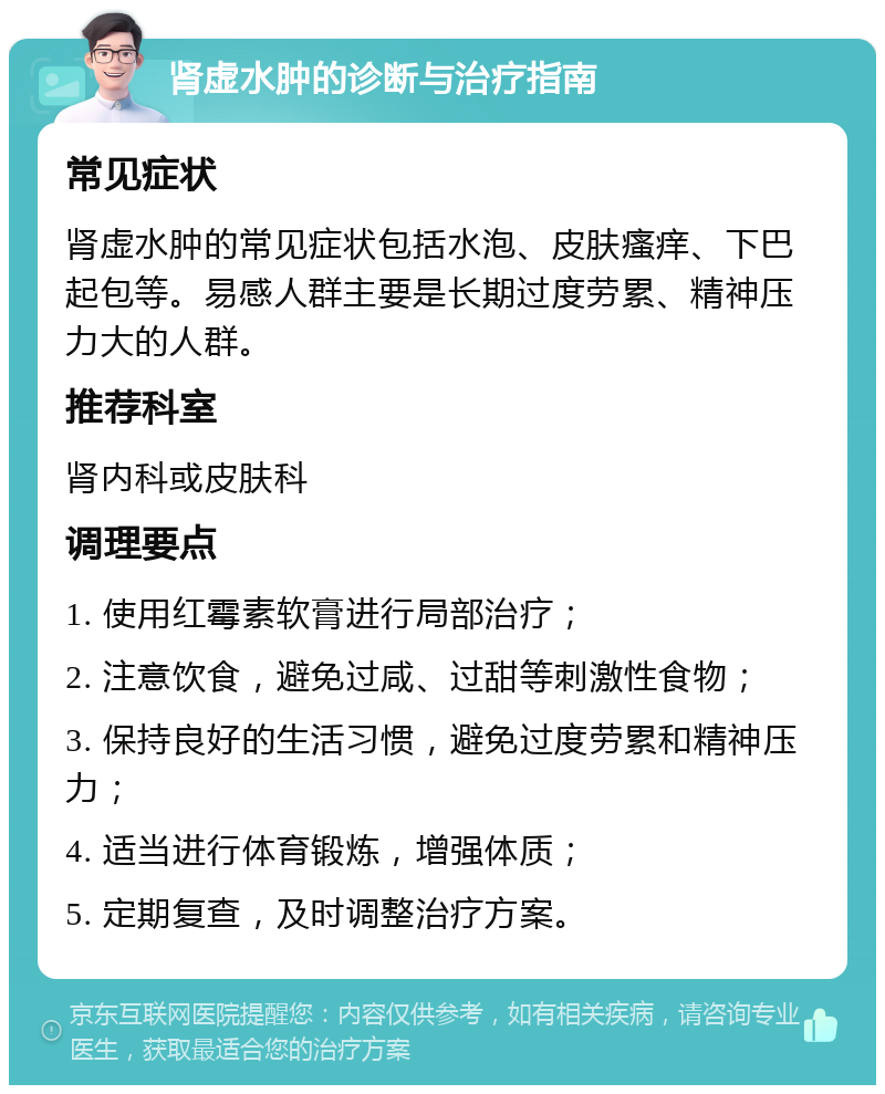 肾虚水肿的诊断与治疗指南 常见症状 肾虚水肿的常见症状包括水泡、皮肤瘙痒、下巴起包等。易感人群主要是长期过度劳累、精神压力大的人群。 推荐科室 肾内科或皮肤科 调理要点 1. 使用红霉素软膏进行局部治疗； 2. 注意饮食，避免过咸、过甜等刺激性食物； 3. 保持良好的生活习惯，避免过度劳累和精神压力； 4. 适当进行体育锻炼，增强体质； 5. 定期复查，及时调整治疗方案。