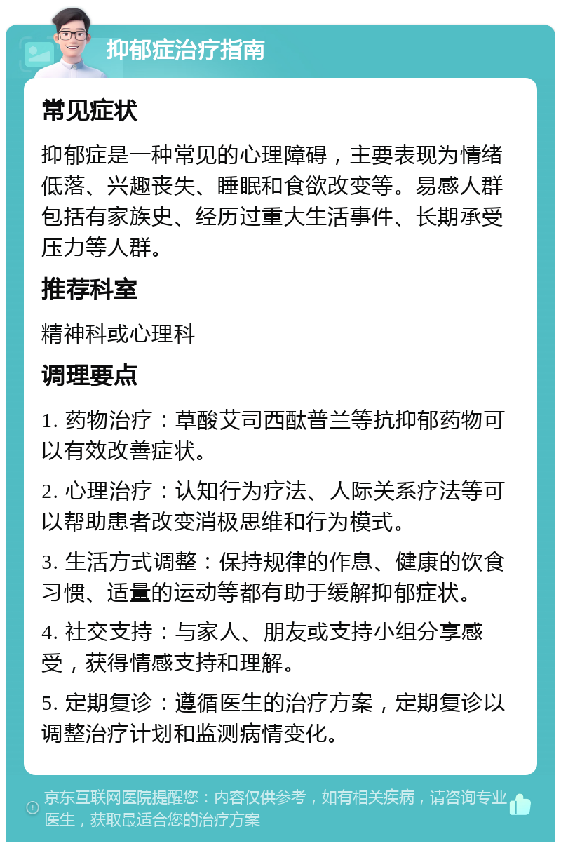 抑郁症治疗指南 常见症状 抑郁症是一种常见的心理障碍，主要表现为情绪低落、兴趣丧失、睡眠和食欲改变等。易感人群包括有家族史、经历过重大生活事件、长期承受压力等人群。 推荐科室 精神科或心理科 调理要点 1. 药物治疗：草酸艾司西酞普兰等抗抑郁药物可以有效改善症状。 2. 心理治疗：认知行为疗法、人际关系疗法等可以帮助患者改变消极思维和行为模式。 3. 生活方式调整：保持规律的作息、健康的饮食习惯、适量的运动等都有助于缓解抑郁症状。 4. 社交支持：与家人、朋友或支持小组分享感受，获得情感支持和理解。 5. 定期复诊：遵循医生的治疗方案，定期复诊以调整治疗计划和监测病情变化。