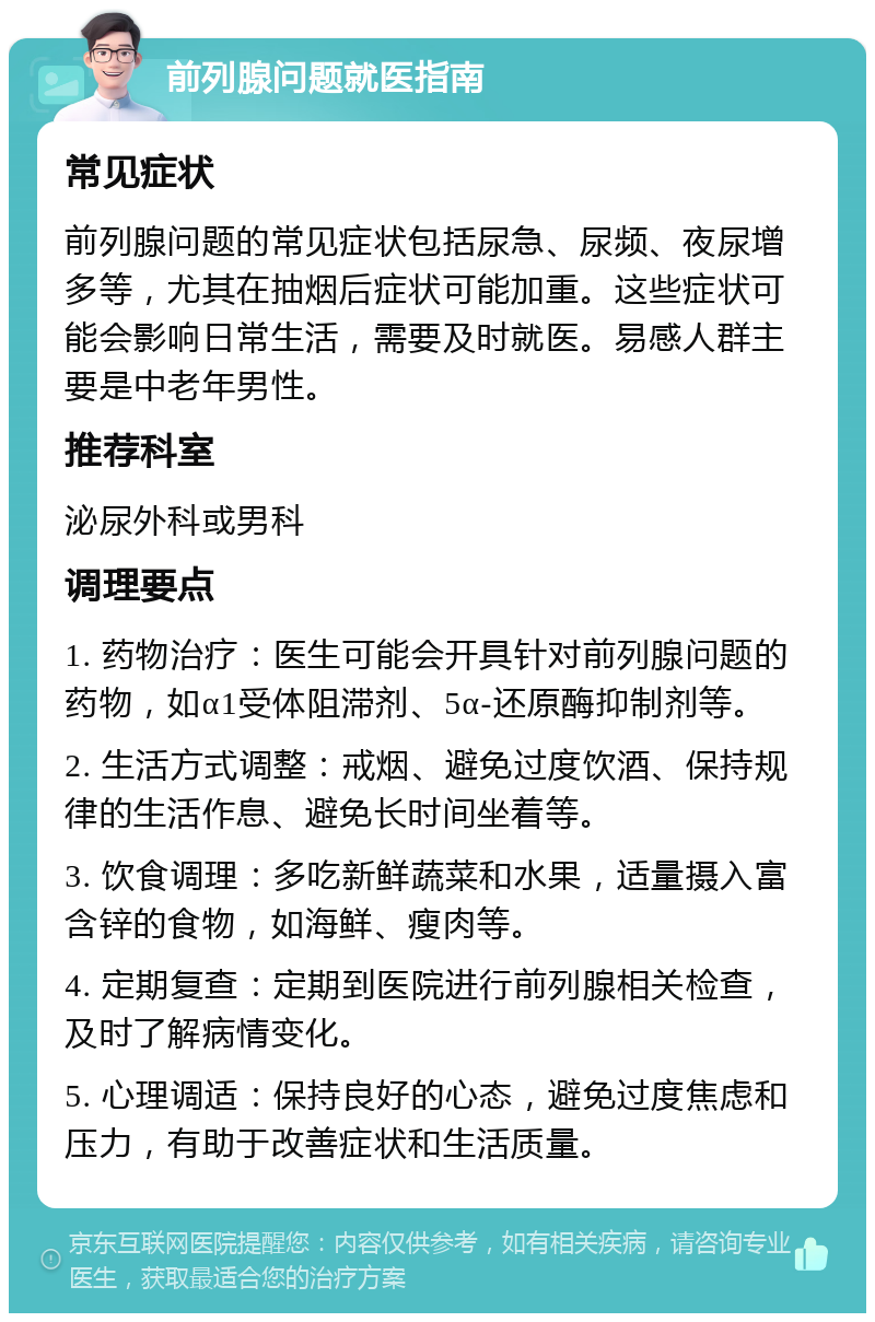 前列腺问题就医指南 常见症状 前列腺问题的常见症状包括尿急、尿频、夜尿增多等，尤其在抽烟后症状可能加重。这些症状可能会影响日常生活，需要及时就医。易感人群主要是中老年男性。 推荐科室 泌尿外科或男科 调理要点 1. 药物治疗：医生可能会开具针对前列腺问题的药物，如α1受体阻滞剂、5α-还原酶抑制剂等。 2. 生活方式调整：戒烟、避免过度饮酒、保持规律的生活作息、避免长时间坐着等。 3. 饮食调理：多吃新鲜蔬菜和水果，适量摄入富含锌的食物，如海鲜、瘦肉等。 4. 定期复查：定期到医院进行前列腺相关检查，及时了解病情变化。 5. 心理调适：保持良好的心态，避免过度焦虑和压力，有助于改善症状和生活质量。