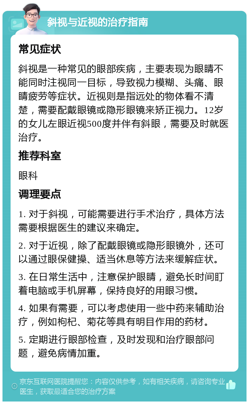 斜视与近视的治疗指南 常见症状 斜视是一种常见的眼部疾病，主要表现为眼睛不能同时注视同一目标，导致视力模糊、头痛、眼睛疲劳等症状。近视则是指远处的物体看不清楚，需要配戴眼镜或隐形眼镜来矫正视力。12岁的女儿左眼近视500度并伴有斜眼，需要及时就医治疗。 推荐科室 眼科 调理要点 1. 对于斜视，可能需要进行手术治疗，具体方法需要根据医生的建议来确定。 2. 对于近视，除了配戴眼镜或隐形眼镜外，还可以通过眼保健操、适当休息等方法来缓解症状。 3. 在日常生活中，注意保护眼睛，避免长时间盯着电脑或手机屏幕，保持良好的用眼习惯。 4. 如果有需要，可以考虑使用一些中药来辅助治疗，例如枸杞、菊花等具有明目作用的药材。 5. 定期进行眼部检查，及时发现和治疗眼部问题，避免病情加重。