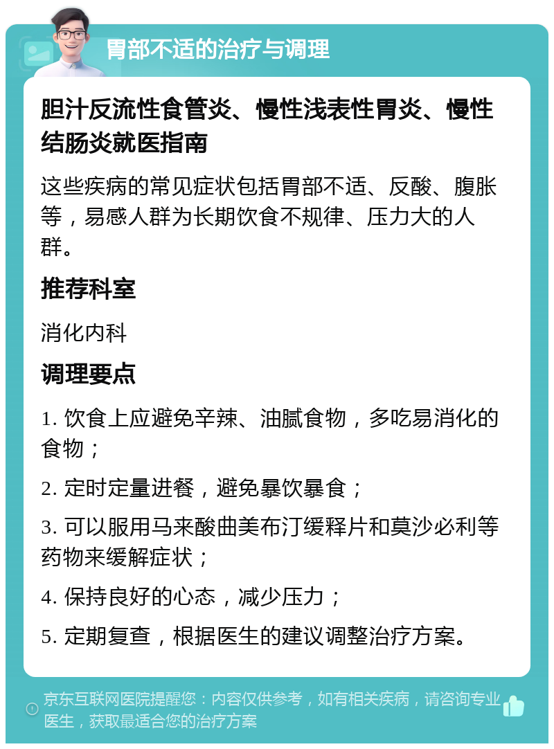 胃部不适的治疗与调理 胆汁反流性食管炎、慢性浅表性胃炎、慢性结肠炎就医指南 这些疾病的常见症状包括胃部不适、反酸、腹胀等，易感人群为长期饮食不规律、压力大的人群。 推荐科室 消化内科 调理要点 1. 饮食上应避免辛辣、油腻食物，多吃易消化的食物； 2. 定时定量进餐，避免暴饮暴食； 3. 可以服用马来酸曲美布汀缓释片和莫沙必利等药物来缓解症状； 4. 保持良好的心态，减少压力； 5. 定期复查，根据医生的建议调整治疗方案。