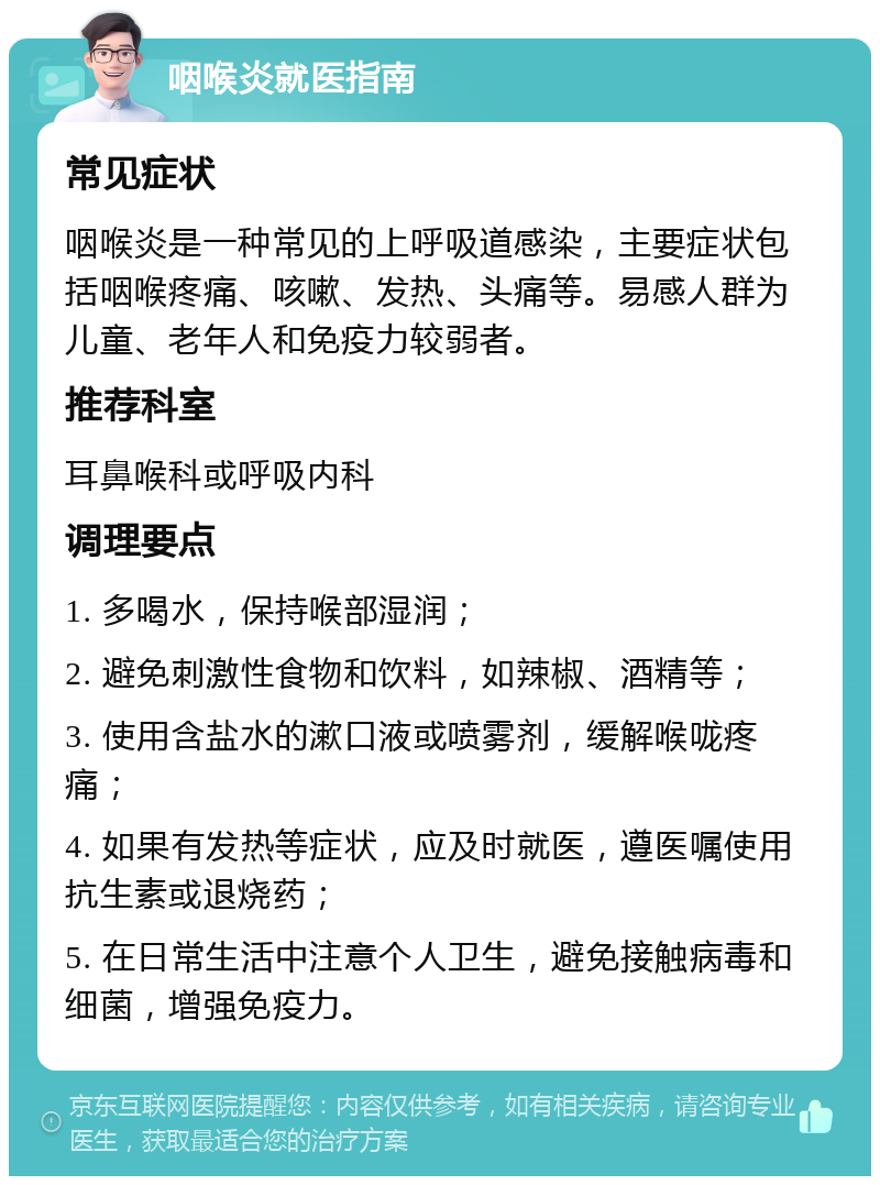 咽喉炎就医指南 常见症状 咽喉炎是一种常见的上呼吸道感染，主要症状包括咽喉疼痛、咳嗽、发热、头痛等。易感人群为儿童、老年人和免疫力较弱者。 推荐科室 耳鼻喉科或呼吸内科 调理要点 1. 多喝水，保持喉部湿润； 2. 避免刺激性食物和饮料，如辣椒、酒精等； 3. 使用含盐水的漱口液或喷雾剂，缓解喉咙疼痛； 4. 如果有发热等症状，应及时就医，遵医嘱使用抗生素或退烧药； 5. 在日常生活中注意个人卫生，避免接触病毒和细菌，增强免疫力。