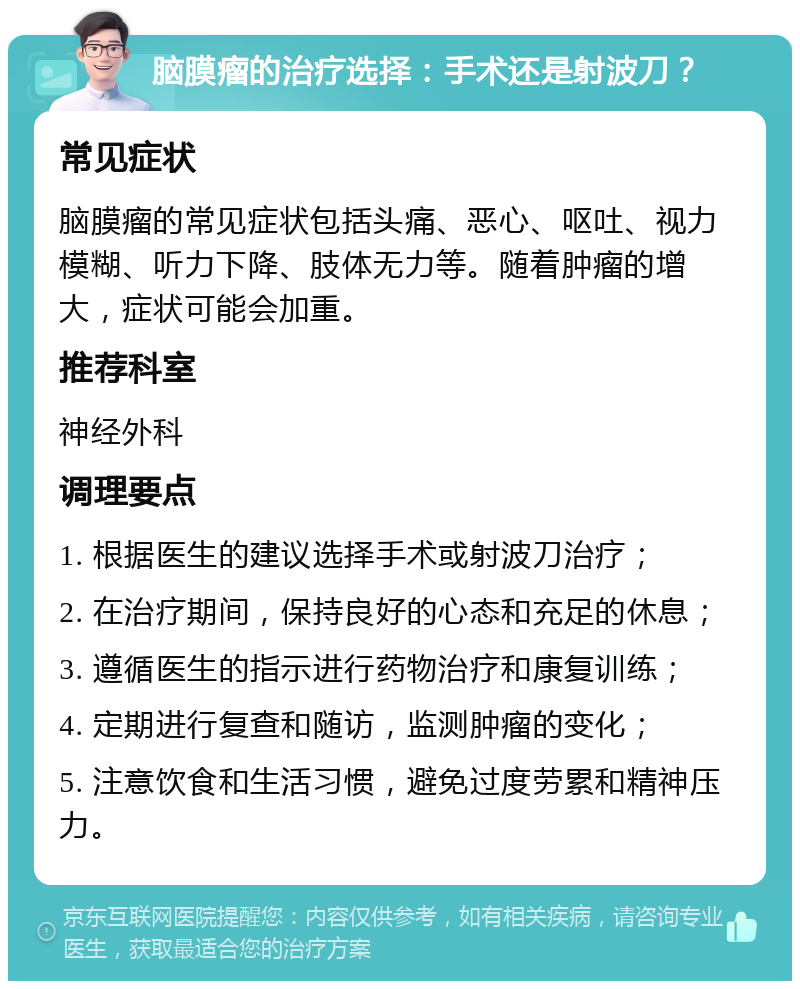 脑膜瘤的治疗选择：手术还是射波刀？ 常见症状 脑膜瘤的常见症状包括头痛、恶心、呕吐、视力模糊、听力下降、肢体无力等。随着肿瘤的增大，症状可能会加重。 推荐科室 神经外科 调理要点 1. 根据医生的建议选择手术或射波刀治疗； 2. 在治疗期间，保持良好的心态和充足的休息； 3. 遵循医生的指示进行药物治疗和康复训练； 4. 定期进行复查和随访，监测肿瘤的变化； 5. 注意饮食和生活习惯，避免过度劳累和精神压力。