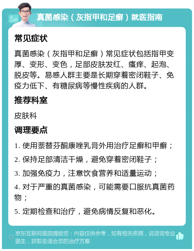 真菌感染（灰指甲和足癣）就医指南 常见症状 真菌感染（灰指甲和足癣）常见症状包括指甲变厚、变形、变色，足部皮肤发红、瘙痒、起泡、脱皮等。易感人群主要是长期穿着密闭鞋子、免疫力低下、有糖尿病等慢性疾病的人群。 推荐科室 皮肤科 调理要点 1. 使用萘替芬酮康唑乳膏外用治疗足癣和甲癣； 2. 保持足部清洁干燥，避免穿着密闭鞋子； 3. 加强免疫力，注意饮食营养和适量运动； 4. 对于严重的真菌感染，可能需要口服抗真菌药物； 5. 定期检查和治疗，避免病情反复和恶化。