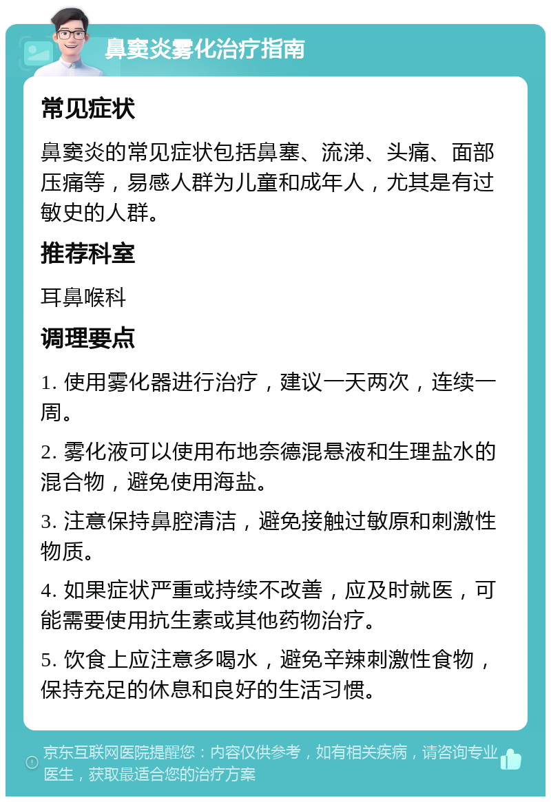 鼻窦炎雾化治疗指南 常见症状 鼻窦炎的常见症状包括鼻塞、流涕、头痛、面部压痛等，易感人群为儿童和成年人，尤其是有过敏史的人群。 推荐科室 耳鼻喉科 调理要点 1. 使用雾化器进行治疗，建议一天两次，连续一周。 2. 雾化液可以使用布地奈德混悬液和生理盐水的混合物，避免使用海盐。 3. 注意保持鼻腔清洁，避免接触过敏原和刺激性物质。 4. 如果症状严重或持续不改善，应及时就医，可能需要使用抗生素或其他药物治疗。 5. 饮食上应注意多喝水，避免辛辣刺激性食物，保持充足的休息和良好的生活习惯。