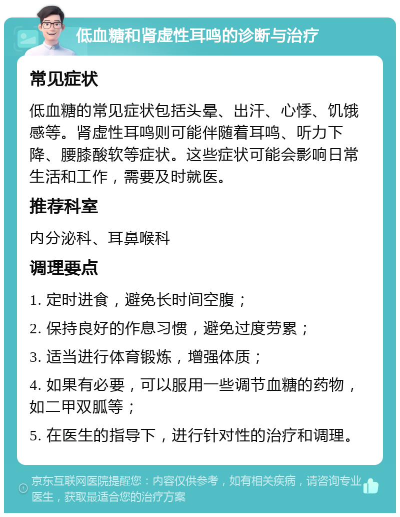 低血糖和肾虚性耳鸣的诊断与治疗 常见症状 低血糖的常见症状包括头晕、出汗、心悸、饥饿感等。肾虚性耳鸣则可能伴随着耳鸣、听力下降、腰膝酸软等症状。这些症状可能会影响日常生活和工作，需要及时就医。 推荐科室 内分泌科、耳鼻喉科 调理要点 1. 定时进食，避免长时间空腹； 2. 保持良好的作息习惯，避免过度劳累； 3. 适当进行体育锻炼，增强体质； 4. 如果有必要，可以服用一些调节血糖的药物，如二甲双胍等； 5. 在医生的指导下，进行针对性的治疗和调理。