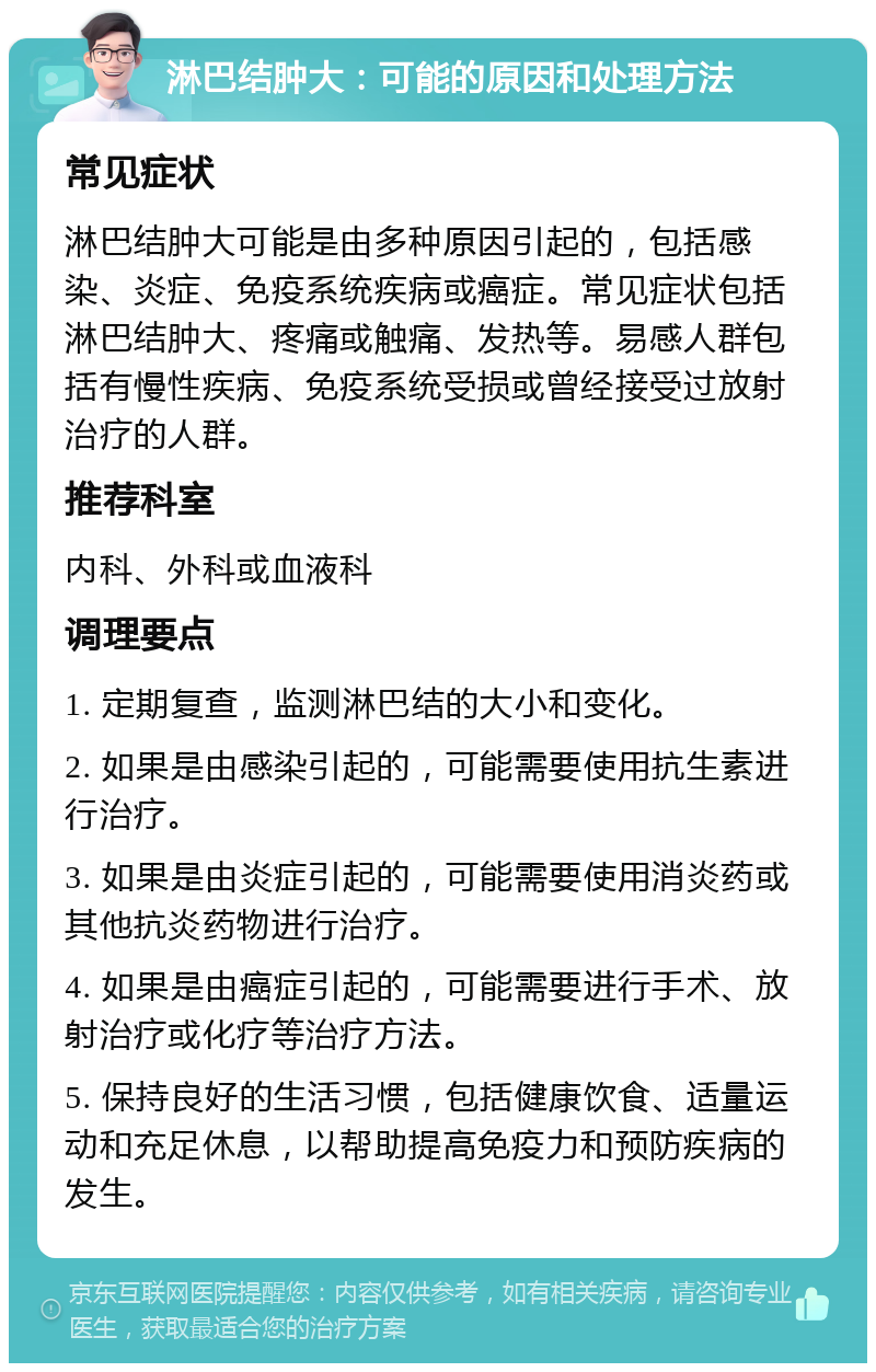 淋巴结肿大：可能的原因和处理方法 常见症状 淋巴结肿大可能是由多种原因引起的，包括感染、炎症、免疫系统疾病或癌症。常见症状包括淋巴结肿大、疼痛或触痛、发热等。易感人群包括有慢性疾病、免疫系统受损或曾经接受过放射治疗的人群。 推荐科室 内科、外科或血液科 调理要点 1. 定期复查，监测淋巴结的大小和变化。 2. 如果是由感染引起的，可能需要使用抗生素进行治疗。 3. 如果是由炎症引起的，可能需要使用消炎药或其他抗炎药物进行治疗。 4. 如果是由癌症引起的，可能需要进行手术、放射治疗或化疗等治疗方法。 5. 保持良好的生活习惯，包括健康饮食、适量运动和充足休息，以帮助提高免疫力和预防疾病的发生。