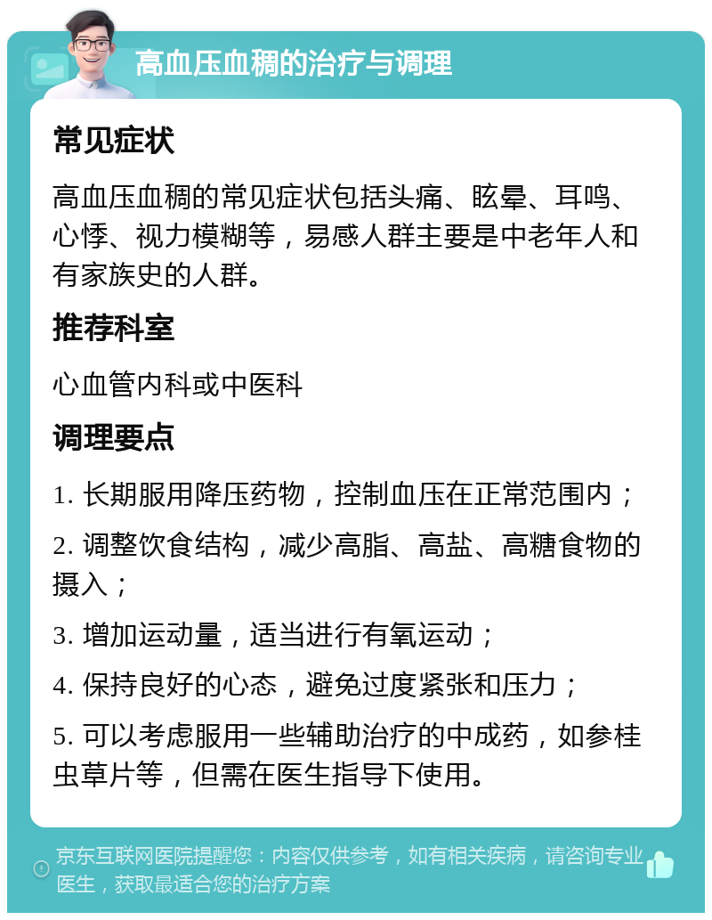 高血压血稠的治疗与调理 常见症状 高血压血稠的常见症状包括头痛、眩晕、耳鸣、心悸、视力模糊等，易感人群主要是中老年人和有家族史的人群。 推荐科室 心血管内科或中医科 调理要点 1. 长期服用降压药物，控制血压在正常范围内； 2. 调整饮食结构，减少高脂、高盐、高糖食物的摄入； 3. 增加运动量，适当进行有氧运动； 4. 保持良好的心态，避免过度紧张和压力； 5. 可以考虑服用一些辅助治疗的中成药，如参桂虫草片等，但需在医生指导下使用。