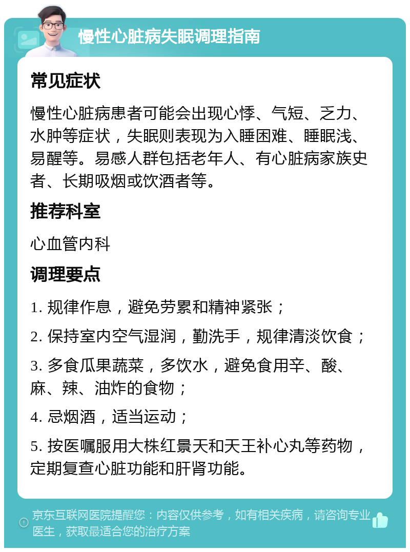 慢性心脏病失眠调理指南 常见症状 慢性心脏病患者可能会出现心悸、气短、乏力、水肿等症状，失眠则表现为入睡困难、睡眠浅、易醒等。易感人群包括老年人、有心脏病家族史者、长期吸烟或饮酒者等。 推荐科室 心血管内科 调理要点 1. 规律作息，避免劳累和精神紧张； 2. 保持室内空气湿润，勤洗手，规律清淡饮食； 3. 多食瓜果蔬菜，多饮水，避免食用辛、酸、麻、辣、油炸的食物； 4. 忌烟酒，适当运动； 5. 按医嘱服用大株红景天和天王补心丸等药物，定期复查心脏功能和肝肾功能。