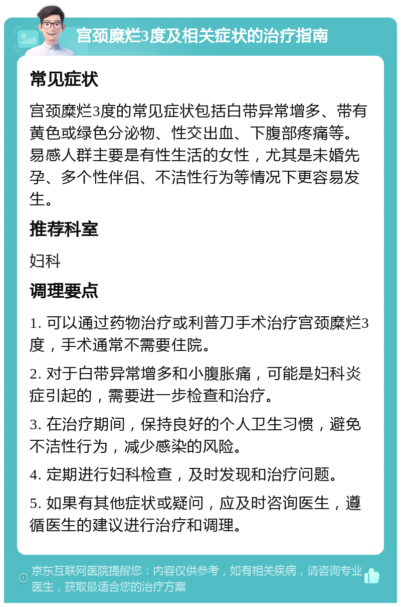 宫颈糜烂3度及相关症状的治疗指南 常见症状 宫颈糜烂3度的常见症状包括白带异常增多、带有黄色或绿色分泌物、性交出血、下腹部疼痛等。易感人群主要是有性生活的女性，尤其是未婚先孕、多个性伴侣、不洁性行为等情况下更容易发生。 推荐科室 妇科 调理要点 1. 可以通过药物治疗或利普刀手术治疗宫颈糜烂3度，手术通常不需要住院。 2. 对于白带异常增多和小腹胀痛，可能是妇科炎症引起的，需要进一步检查和治疗。 3. 在治疗期间，保持良好的个人卫生习惯，避免不洁性行为，减少感染的风险。 4. 定期进行妇科检查，及时发现和治疗问题。 5. 如果有其他症状或疑问，应及时咨询医生，遵循医生的建议进行治疗和调理。