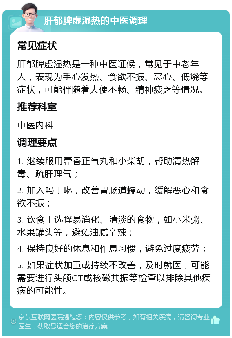 肝郁脾虚湿热的中医调理 常见症状 肝郁脾虚湿热是一种中医证候，常见于中老年人，表现为手心发热、食欲不振、恶心、低烧等症状，可能伴随着大便不畅、精神疲乏等情况。 推荐科室 中医内科 调理要点 1. 继续服用藿香正气丸和小柴胡，帮助清热解毒、疏肝理气； 2. 加入吗丁啉，改善胃肠道蠕动，缓解恶心和食欲不振； 3. 饮食上选择易消化、清淡的食物，如小米粥、水果罐头等，避免油腻辛辣； 4. 保持良好的休息和作息习惯，避免过度疲劳； 5. 如果症状加重或持续不改善，及时就医，可能需要进行头颅CT或核磁共振等检查以排除其他疾病的可能性。