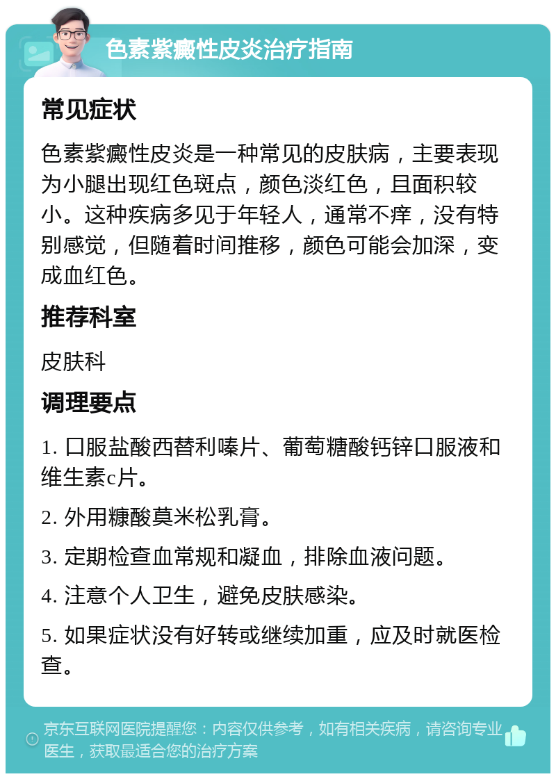 色素紫癜性皮炎治疗指南 常见症状 色素紫癜性皮炎是一种常见的皮肤病，主要表现为小腿出现红色斑点，颜色淡红色，且面积较小。这种疾病多见于年轻人，通常不痒，没有特别感觉，但随着时间推移，颜色可能会加深，变成血红色。 推荐科室 皮肤科 调理要点 1. 口服盐酸西替利嗪片、葡萄糖酸钙锌口服液和维生素c片。 2. 外用糠酸莫米松乳膏。 3. 定期检查血常规和凝血，排除血液问题。 4. 注意个人卫生，避免皮肤感染。 5. 如果症状没有好转或继续加重，应及时就医检查。