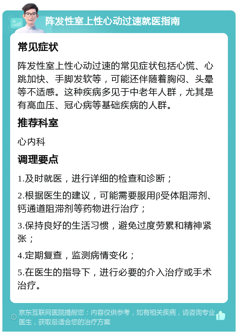 阵发性室上性心动过速就医指南 常见症状 阵发性室上性心动过速的常见症状包括心慌、心跳加快、手脚发软等，可能还伴随着胸闷、头晕等不适感。这种疾病多见于中老年人群，尤其是有高血压、冠心病等基础疾病的人群。 推荐科室 心内科 调理要点 1.及时就医，进行详细的检查和诊断； 2.根据医生的建议，可能需要服用β受体阻滞剂、钙通道阻滞剂等药物进行治疗； 3.保持良好的生活习惯，避免过度劳累和精神紧张； 4.定期复查，监测病情变化； 5.在医生的指导下，进行必要的介入治疗或手术治疗。