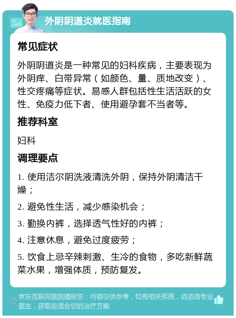 外阴阴道炎就医指南 常见症状 外阴阴道炎是一种常见的妇科疾病，主要表现为外阴痒、白带异常（如颜色、量、质地改变）、性交疼痛等症状。易感人群包括性生活活跃的女性、免疫力低下者、使用避孕套不当者等。 推荐科室 妇科 调理要点 1. 使用洁尔阴洗液清洗外阴，保持外阴清洁干燥； 2. 避免性生活，减少感染机会； 3. 勤换内裤，选择透气性好的内裤； 4. 注意休息，避免过度疲劳； 5. 饮食上忌辛辣刺激、生冷的食物，多吃新鲜蔬菜水果，增强体质，预防复发。