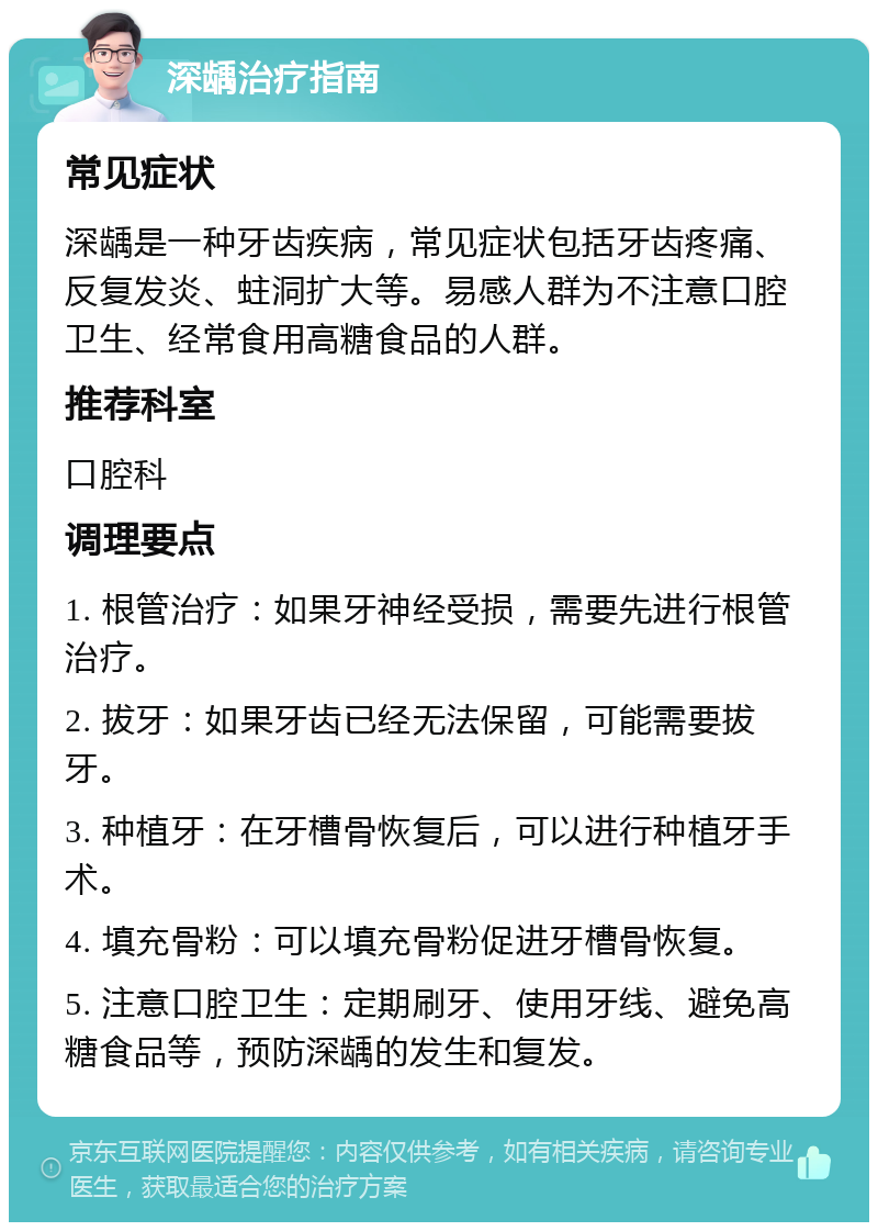 深龋治疗指南 常见症状 深龋是一种牙齿疾病，常见症状包括牙齿疼痛、反复发炎、蛀洞扩大等。易感人群为不注意口腔卫生、经常食用高糖食品的人群。 推荐科室 口腔科 调理要点 1. 根管治疗：如果牙神经受损，需要先进行根管治疗。 2. 拔牙：如果牙齿已经无法保留，可能需要拔牙。 3. 种植牙：在牙槽骨恢复后，可以进行种植牙手术。 4. 填充骨粉：可以填充骨粉促进牙槽骨恢复。 5. 注意口腔卫生：定期刷牙、使用牙线、避免高糖食品等，预防深龋的发生和复发。