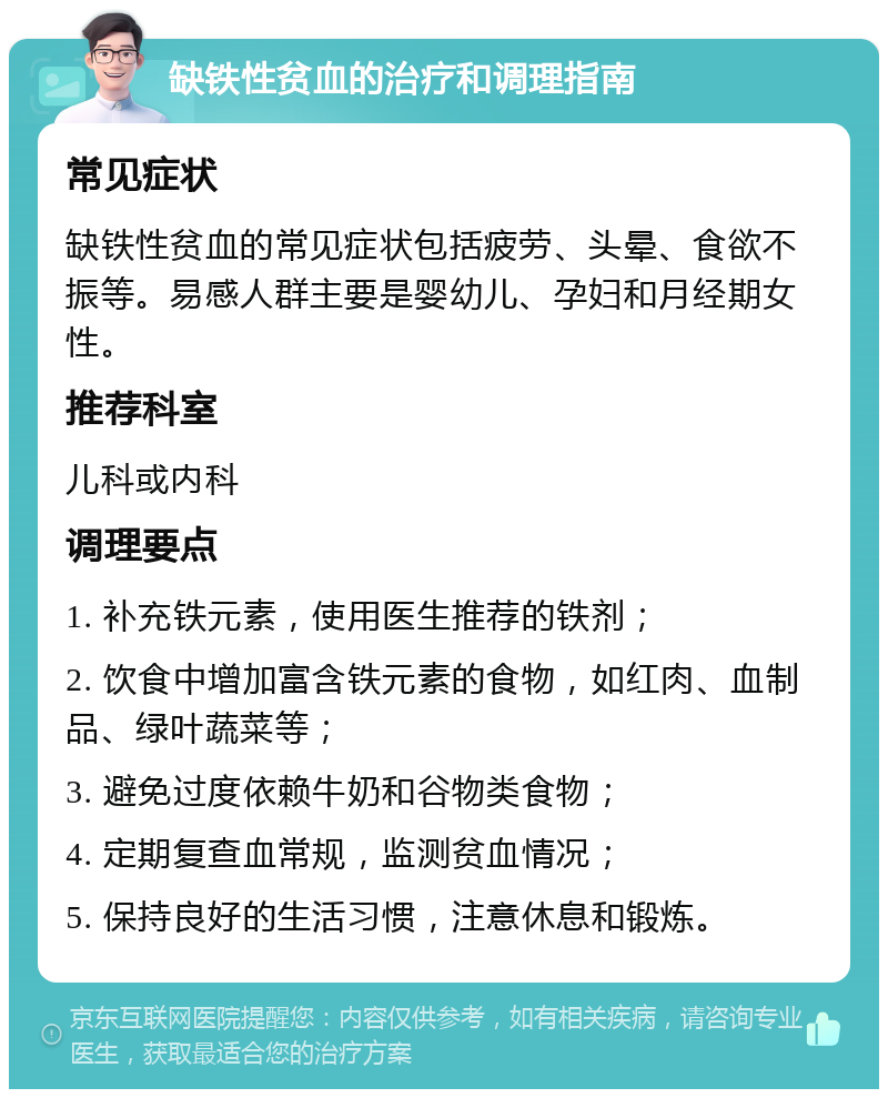 缺铁性贫血的治疗和调理指南 常见症状 缺铁性贫血的常见症状包括疲劳、头晕、食欲不振等。易感人群主要是婴幼儿、孕妇和月经期女性。 推荐科室 儿科或内科 调理要点 1. 补充铁元素，使用医生推荐的铁剂； 2. 饮食中增加富含铁元素的食物，如红肉、血制品、绿叶蔬菜等； 3. 避免过度依赖牛奶和谷物类食物； 4. 定期复查血常规，监测贫血情况； 5. 保持良好的生活习惯，注意休息和锻炼。