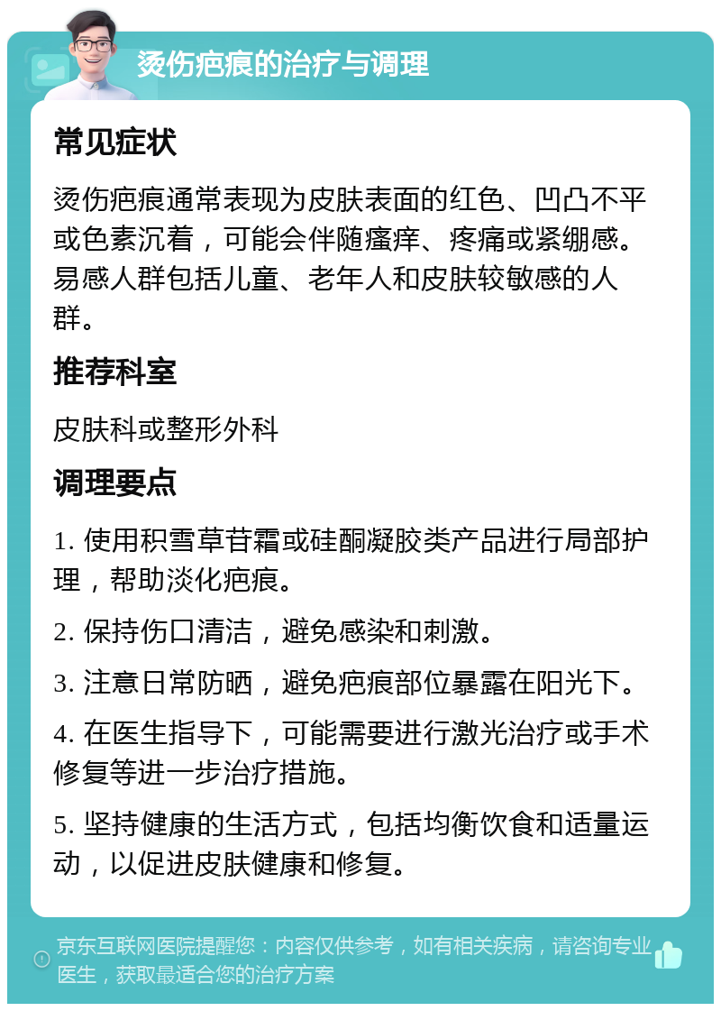 烫伤疤痕的治疗与调理 常见症状 烫伤疤痕通常表现为皮肤表面的红色、凹凸不平或色素沉着，可能会伴随瘙痒、疼痛或紧绷感。易感人群包括儿童、老年人和皮肤较敏感的人群。 推荐科室 皮肤科或整形外科 调理要点 1. 使用积雪草苷霜或硅酮凝胶类产品进行局部护理，帮助淡化疤痕。 2. 保持伤口清洁，避免感染和刺激。 3. 注意日常防晒，避免疤痕部位暴露在阳光下。 4. 在医生指导下，可能需要进行激光治疗或手术修复等进一步治疗措施。 5. 坚持健康的生活方式，包括均衡饮食和适量运动，以促进皮肤健康和修复。