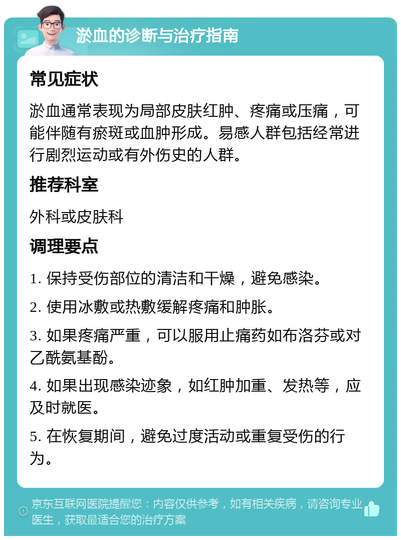 淤血的诊断与治疗指南 常见症状 淤血通常表现为局部皮肤红肿、疼痛或压痛，可能伴随有瘀斑或血肿形成。易感人群包括经常进行剧烈运动或有外伤史的人群。 推荐科室 外科或皮肤科 调理要点 1. 保持受伤部位的清洁和干燥，避免感染。 2. 使用冰敷或热敷缓解疼痛和肿胀。 3. 如果疼痛严重，可以服用止痛药如布洛芬或对乙酰氨基酚。 4. 如果出现感染迹象，如红肿加重、发热等，应及时就医。 5. 在恢复期间，避免过度活动或重复受伤的行为。