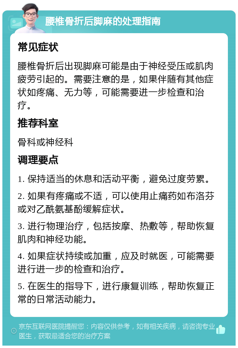 腰椎骨折后脚麻的处理指南 常见症状 腰椎骨折后出现脚麻可能是由于神经受压或肌肉疲劳引起的。需要注意的是，如果伴随有其他症状如疼痛、无力等，可能需要进一步检查和治疗。 推荐科室 骨科或神经科 调理要点 1. 保持适当的休息和活动平衡，避免过度劳累。 2. 如果有疼痛或不适，可以使用止痛药如布洛芬或对乙酰氨基酚缓解症状。 3. 进行物理治疗，包括按摩、热敷等，帮助恢复肌肉和神经功能。 4. 如果症状持续或加重，应及时就医，可能需要进行进一步的检查和治疗。 5. 在医生的指导下，进行康复训练，帮助恢复正常的日常活动能力。