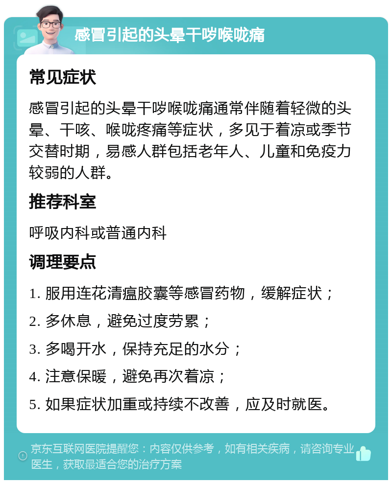 感冒引起的头晕干哕喉咙痛 常见症状 感冒引起的头晕干哕喉咙痛通常伴随着轻微的头晕、干咳、喉咙疼痛等症状，多见于着凉或季节交替时期，易感人群包括老年人、儿童和免疫力较弱的人群。 推荐科室 呼吸内科或普通内科 调理要点 1. 服用连花清瘟胶囊等感冒药物，缓解症状； 2. 多休息，避免过度劳累； 3. 多喝开水，保持充足的水分； 4. 注意保暖，避免再次着凉； 5. 如果症状加重或持续不改善，应及时就医。