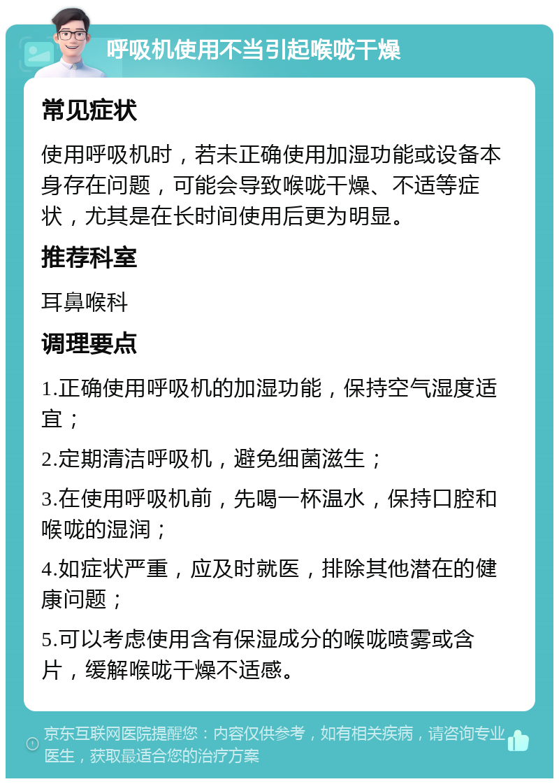 呼吸机使用不当引起喉咙干燥 常见症状 使用呼吸机时，若未正确使用加湿功能或设备本身存在问题，可能会导致喉咙干燥、不适等症状，尤其是在长时间使用后更为明显。 推荐科室 耳鼻喉科 调理要点 1.正确使用呼吸机的加湿功能，保持空气湿度适宜； 2.定期清洁呼吸机，避免细菌滋生； 3.在使用呼吸机前，先喝一杯温水，保持口腔和喉咙的湿润； 4.如症状严重，应及时就医，排除其他潜在的健康问题； 5.可以考虑使用含有保湿成分的喉咙喷雾或含片，缓解喉咙干燥不适感。