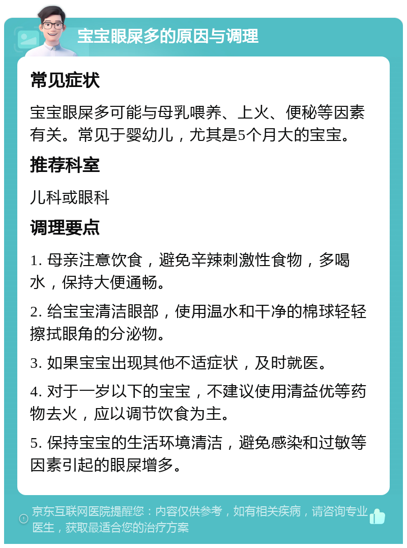 宝宝眼屎多的原因与调理 常见症状 宝宝眼屎多可能与母乳喂养、上火、便秘等因素有关。常见于婴幼儿，尤其是5个月大的宝宝。 推荐科室 儿科或眼科 调理要点 1. 母亲注意饮食，避免辛辣刺激性食物，多喝水，保持大便通畅。 2. 给宝宝清洁眼部，使用温水和干净的棉球轻轻擦拭眼角的分泌物。 3. 如果宝宝出现其他不适症状，及时就医。 4. 对于一岁以下的宝宝，不建议使用清益优等药物去火，应以调节饮食为主。 5. 保持宝宝的生活环境清洁，避免感染和过敏等因素引起的眼屎增多。