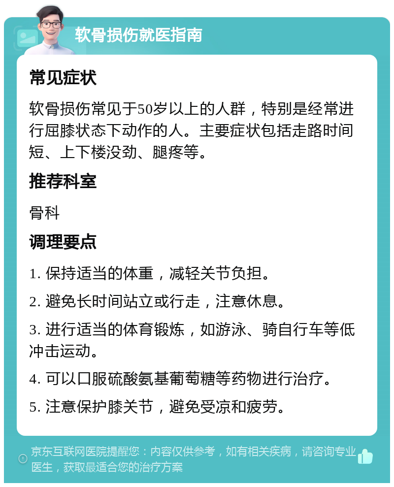 软骨损伤就医指南 常见症状 软骨损伤常见于50岁以上的人群，特别是经常进行屈膝状态下动作的人。主要症状包括走路时间短、上下楼没劲、腿疼等。 推荐科室 骨科 调理要点 1. 保持适当的体重，减轻关节负担。 2. 避免长时间站立或行走，注意休息。 3. 进行适当的体育锻炼，如游泳、骑自行车等低冲击运动。 4. 可以口服硫酸氨基葡萄糖等药物进行治疗。 5. 注意保护膝关节，避免受凉和疲劳。