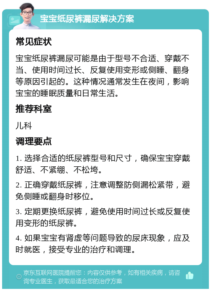 宝宝纸尿裤漏尿解决方案 常见症状 宝宝纸尿裤漏尿可能是由于型号不合适、穿戴不当、使用时间过长、反复使用变形或侧睡、翻身等原因引起的。这种情况通常发生在夜间，影响宝宝的睡眠质量和日常生活。 推荐科室 儿科 调理要点 1. 选择合适的纸尿裤型号和尺寸，确保宝宝穿戴舒适、不紧绷、不松垮。 2. 正确穿戴纸尿裤，注意调整防侧漏松紧带，避免侧睡或翻身时移位。 3. 定期更换纸尿裤，避免使用时间过长或反复使用变形的纸尿裤。 4. 如果宝宝有肾虚等问题导致的尿床现象，应及时就医，接受专业的治疗和调理。