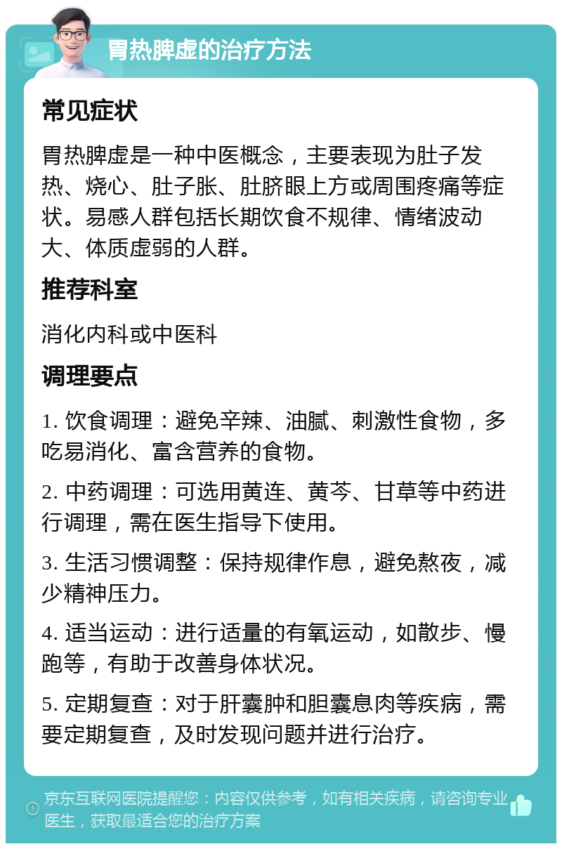 胃热脾虚的治疗方法 常见症状 胃热脾虚是一种中医概念，主要表现为肚子发热、烧心、肚子胀、肚脐眼上方或周围疼痛等症状。易感人群包括长期饮食不规律、情绪波动大、体质虚弱的人群。 推荐科室 消化内科或中医科 调理要点 1. 饮食调理：避免辛辣、油腻、刺激性食物，多吃易消化、富含营养的食物。 2. 中药调理：可选用黄连、黄芩、甘草等中药进行调理，需在医生指导下使用。 3. 生活习惯调整：保持规律作息，避免熬夜，减少精神压力。 4. 适当运动：进行适量的有氧运动，如散步、慢跑等，有助于改善身体状况。 5. 定期复查：对于肝囊肿和胆囊息肉等疾病，需要定期复查，及时发现问题并进行治疗。