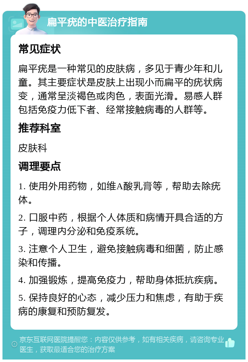 扁平疣的中医治疗指南 常见症状 扁平疣是一种常见的皮肤病，多见于青少年和儿童。其主要症状是皮肤上出现小而扁平的疣状病变，通常呈淡褐色或肉色，表面光滑。易感人群包括免疫力低下者、经常接触病毒的人群等。 推荐科室 皮肤科 调理要点 1. 使用外用药物，如维A酸乳膏等，帮助去除疣体。 2. 口服中药，根据个人体质和病情开具合适的方子，调理内分泌和免疫系统。 3. 注意个人卫生，避免接触病毒和细菌，防止感染和传播。 4. 加强锻炼，提高免疫力，帮助身体抵抗疾病。 5. 保持良好的心态，减少压力和焦虑，有助于疾病的康复和预防复发。