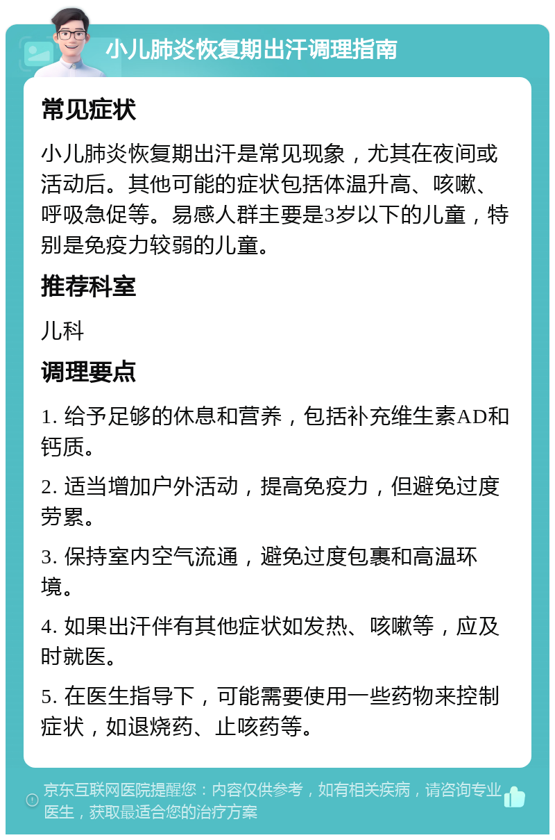 小儿肺炎恢复期出汗调理指南 常见症状 小儿肺炎恢复期出汗是常见现象，尤其在夜间或活动后。其他可能的症状包括体温升高、咳嗽、呼吸急促等。易感人群主要是3岁以下的儿童，特别是免疫力较弱的儿童。 推荐科室 儿科 调理要点 1. 给予足够的休息和营养，包括补充维生素AD和钙质。 2. 适当增加户外活动，提高免疫力，但避免过度劳累。 3. 保持室内空气流通，避免过度包裹和高温环境。 4. 如果出汗伴有其他症状如发热、咳嗽等，应及时就医。 5. 在医生指导下，可能需要使用一些药物来控制症状，如退烧药、止咳药等。