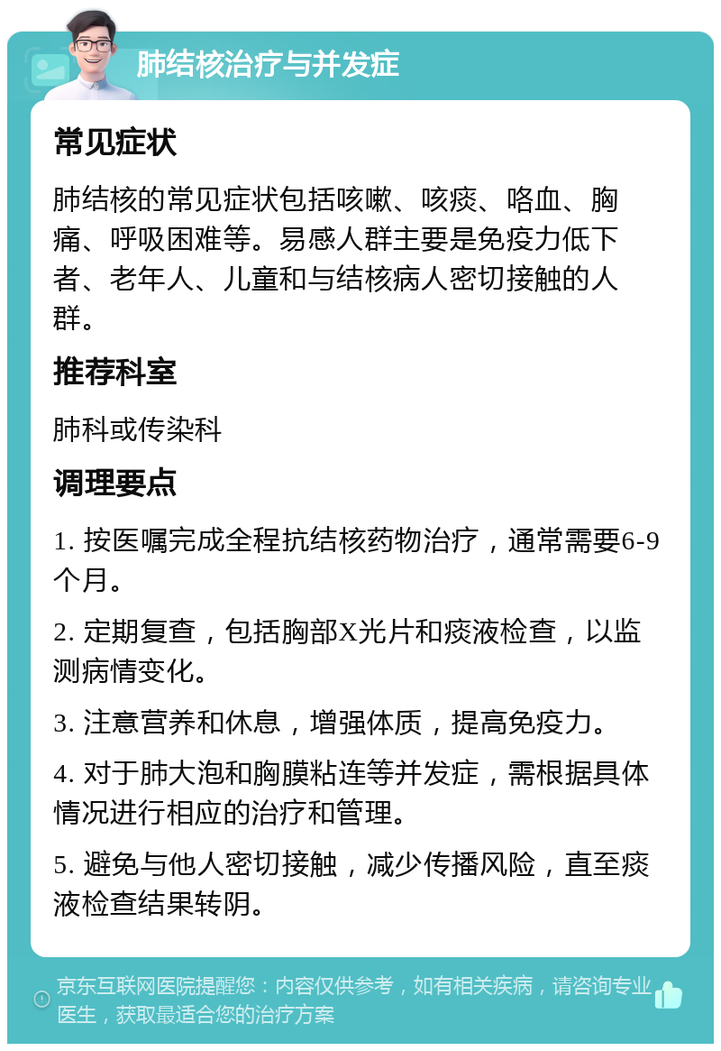 肺结核治疗与并发症 常见症状 肺结核的常见症状包括咳嗽、咳痰、咯血、胸痛、呼吸困难等。易感人群主要是免疫力低下者、老年人、儿童和与结核病人密切接触的人群。 推荐科室 肺科或传染科 调理要点 1. 按医嘱完成全程抗结核药物治疗，通常需要6-9个月。 2. 定期复查，包括胸部X光片和痰液检查，以监测病情变化。 3. 注意营养和休息，增强体质，提高免疫力。 4. 对于肺大泡和胸膜粘连等并发症，需根据具体情况进行相应的治疗和管理。 5. 避免与他人密切接触，减少传播风险，直至痰液检查结果转阴。