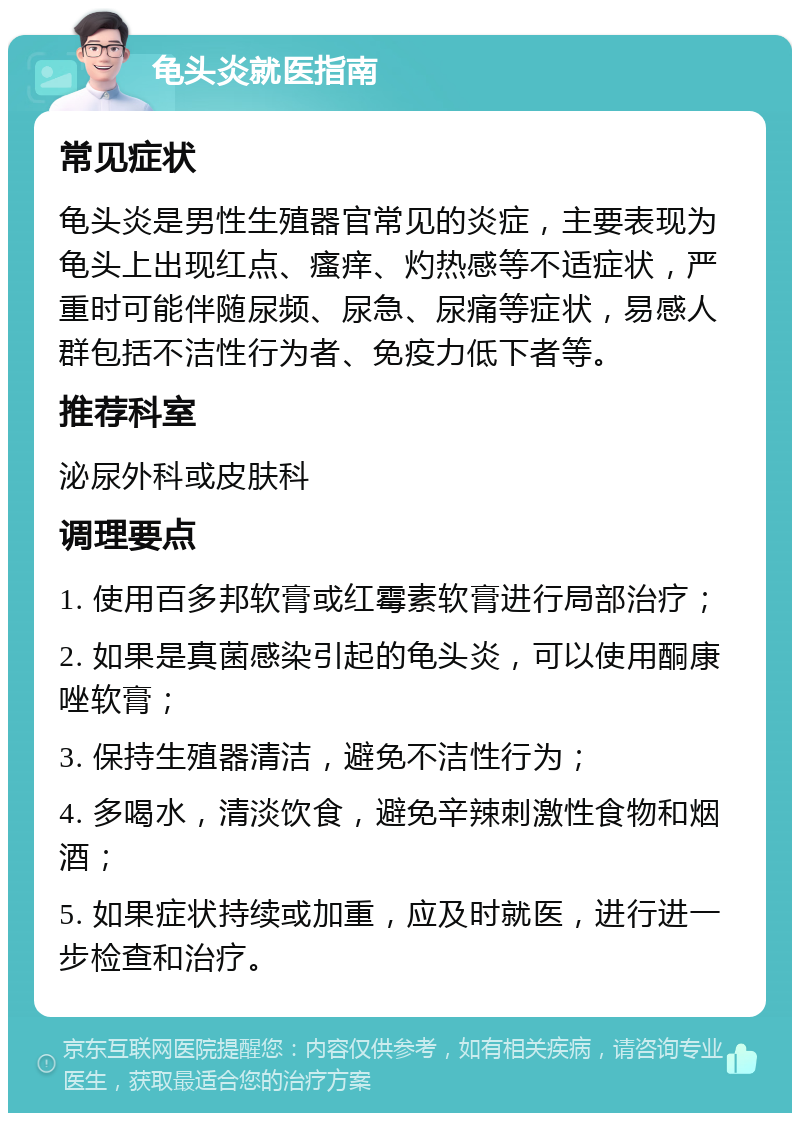 龟头炎就医指南 常见症状 龟头炎是男性生殖器官常见的炎症，主要表现为龟头上出现红点、瘙痒、灼热感等不适症状，严重时可能伴随尿频、尿急、尿痛等症状，易感人群包括不洁性行为者、免疫力低下者等。 推荐科室 泌尿外科或皮肤科 调理要点 1. 使用百多邦软膏或红霉素软膏进行局部治疗； 2. 如果是真菌感染引起的龟头炎，可以使用酮康唑软膏； 3. 保持生殖器清洁，避免不洁性行为； 4. 多喝水，清淡饮食，避免辛辣刺激性食物和烟酒； 5. 如果症状持续或加重，应及时就医，进行进一步检查和治疗。