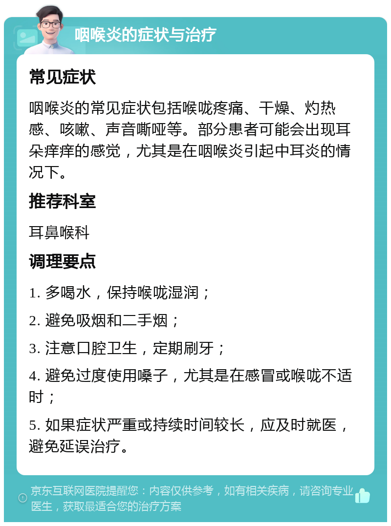 咽喉炎的症状与治疗 常见症状 咽喉炎的常见症状包括喉咙疼痛、干燥、灼热感、咳嗽、声音嘶哑等。部分患者可能会出现耳朵痒痒的感觉，尤其是在咽喉炎引起中耳炎的情况下。 推荐科室 耳鼻喉科 调理要点 1. 多喝水，保持喉咙湿润； 2. 避免吸烟和二手烟； 3. 注意口腔卫生，定期刷牙； 4. 避免过度使用嗓子，尤其是在感冒或喉咙不适时； 5. 如果症状严重或持续时间较长，应及时就医，避免延误治疗。