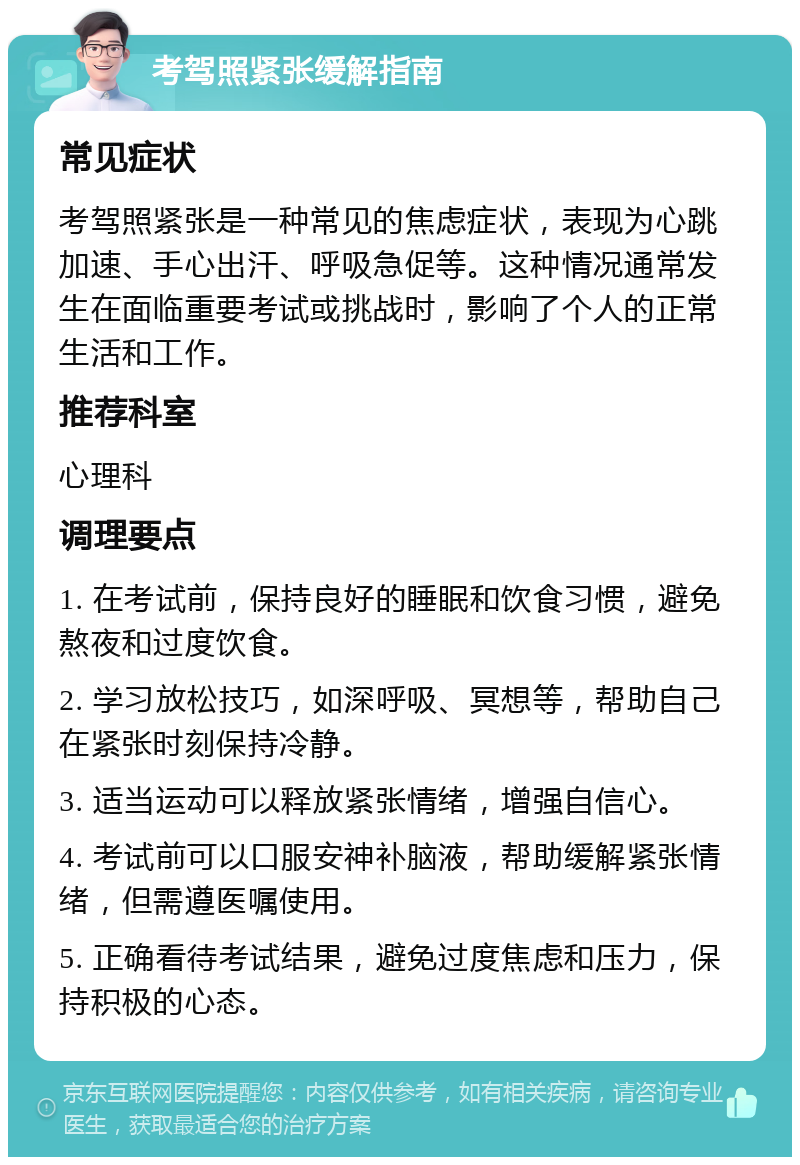 考驾照紧张缓解指南 常见症状 考驾照紧张是一种常见的焦虑症状，表现为心跳加速、手心出汗、呼吸急促等。这种情况通常发生在面临重要考试或挑战时，影响了个人的正常生活和工作。 推荐科室 心理科 调理要点 1. 在考试前，保持良好的睡眠和饮食习惯，避免熬夜和过度饮食。 2. 学习放松技巧，如深呼吸、冥想等，帮助自己在紧张时刻保持冷静。 3. 适当运动可以释放紧张情绪，增强自信心。 4. 考试前可以口服安神补脑液，帮助缓解紧张情绪，但需遵医嘱使用。 5. 正确看待考试结果，避免过度焦虑和压力，保持积极的心态。