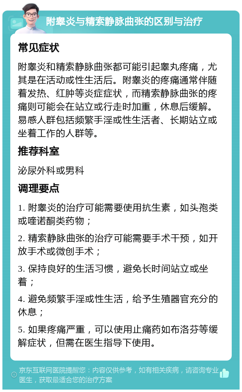 附睾炎与精索静脉曲张的区别与治疗 常见症状 附睾炎和精索静脉曲张都可能引起睾丸疼痛，尤其是在活动或性生活后。附睾炎的疼痛通常伴随着发热、红肿等炎症症状，而精索静脉曲张的疼痛则可能会在站立或行走时加重，休息后缓解。易感人群包括频繁手淫或性生活者、长期站立或坐着工作的人群等。 推荐科室 泌尿外科或男科 调理要点 1. 附睾炎的治疗可能需要使用抗生素，如头孢类或喹诺酮类药物； 2. 精索静脉曲张的治疗可能需要手术干预，如开放手术或微创手术； 3. 保持良好的生活习惯，避免长时间站立或坐着； 4. 避免频繁手淫或性生活，给予生殖器官充分的休息； 5. 如果疼痛严重，可以使用止痛药如布洛芬等缓解症状，但需在医生指导下使用。