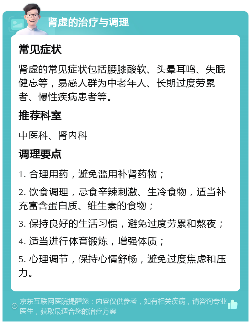 肾虚的治疗与调理 常见症状 肾虚的常见症状包括腰膝酸软、头晕耳鸣、失眠健忘等，易感人群为中老年人、长期过度劳累者、慢性疾病患者等。 推荐科室 中医科、肾内科 调理要点 1. 合理用药，避免滥用补肾药物； 2. 饮食调理，忌食辛辣刺激、生冷食物，适当补充富含蛋白质、维生素的食物； 3. 保持良好的生活习惯，避免过度劳累和熬夜； 4. 适当进行体育锻炼，增强体质； 5. 心理调节，保持心情舒畅，避免过度焦虑和压力。