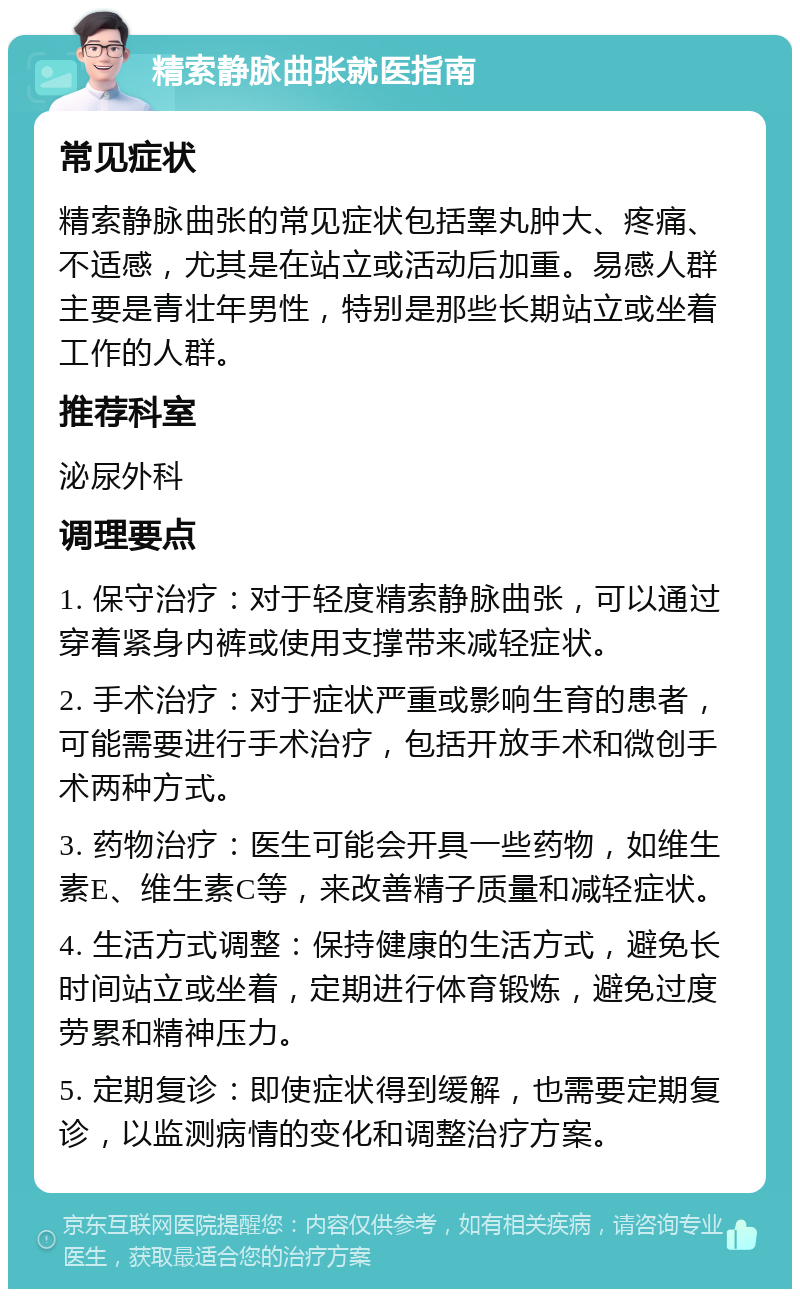 精索静脉曲张就医指南 常见症状 精索静脉曲张的常见症状包括睾丸肿大、疼痛、不适感，尤其是在站立或活动后加重。易感人群主要是青壮年男性，特别是那些长期站立或坐着工作的人群。 推荐科室 泌尿外科 调理要点 1. 保守治疗：对于轻度精索静脉曲张，可以通过穿着紧身内裤或使用支撑带来减轻症状。 2. 手术治疗：对于症状严重或影响生育的患者，可能需要进行手术治疗，包括开放手术和微创手术两种方式。 3. 药物治疗：医生可能会开具一些药物，如维生素E、维生素C等，来改善精子质量和减轻症状。 4. 生活方式调整：保持健康的生活方式，避免长时间站立或坐着，定期进行体育锻炼，避免过度劳累和精神压力。 5. 定期复诊：即使症状得到缓解，也需要定期复诊，以监测病情的变化和调整治疗方案。