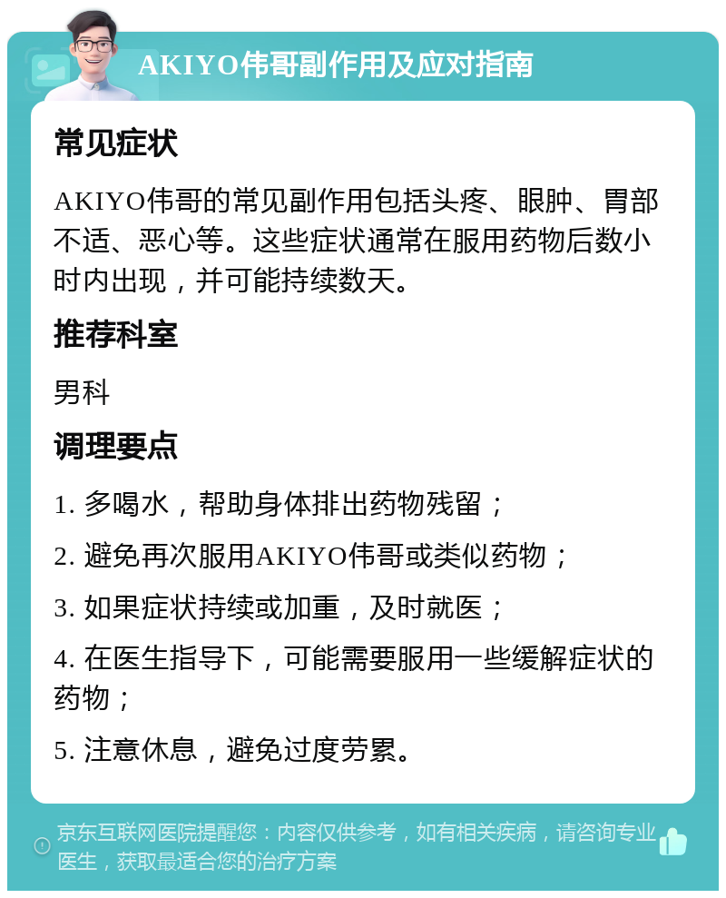 AKIYO伟哥副作用及应对指南 常见症状 AKIYO伟哥的常见副作用包括头疼、眼肿、胃部不适、恶心等。这些症状通常在服用药物后数小时内出现，并可能持续数天。 推荐科室 男科 调理要点 1. 多喝水，帮助身体排出药物残留； 2. 避免再次服用AKIYO伟哥或类似药物； 3. 如果症状持续或加重，及时就医； 4. 在医生指导下，可能需要服用一些缓解症状的药物； 5. 注意休息，避免过度劳累。