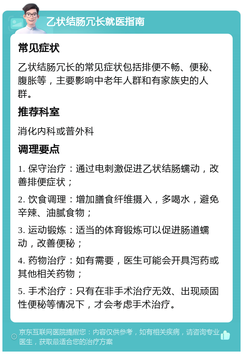 乙状结肠冗长就医指南 常见症状 乙状结肠冗长的常见症状包括排便不畅、便秘、腹胀等，主要影响中老年人群和有家族史的人群。 推荐科室 消化内科或普外科 调理要点 1. 保守治疗：通过电刺激促进乙状结肠蠕动，改善排便症状； 2. 饮食调理：增加膳食纤维摄入，多喝水，避免辛辣、油腻食物； 3. 运动锻炼：适当的体育锻炼可以促进肠道蠕动，改善便秘； 4. 药物治疗：如有需要，医生可能会开具泻药或其他相关药物； 5. 手术治疗：只有在非手术治疗无效、出现顽固性便秘等情况下，才会考虑手术治疗。