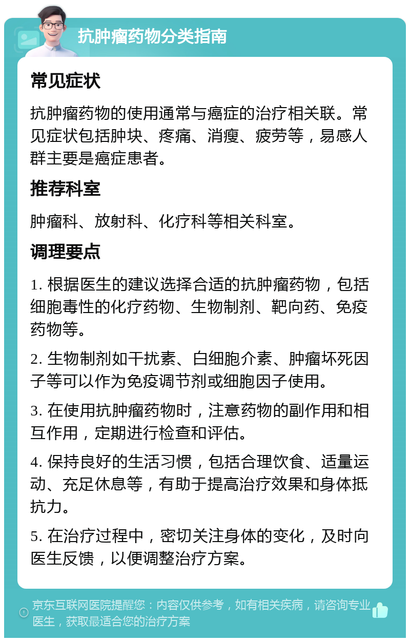 抗肿瘤药物分类指南 常见症状 抗肿瘤药物的使用通常与癌症的治疗相关联。常见症状包括肿块、疼痛、消瘦、疲劳等，易感人群主要是癌症患者。 推荐科室 肿瘤科、放射科、化疗科等相关科室。 调理要点 1. 根据医生的建议选择合适的抗肿瘤药物，包括细胞毒性的化疗药物、生物制剂、靶向药、免疫药物等。 2. 生物制剂如干扰素、白细胞介素、肿瘤坏死因子等可以作为免疫调节剂或细胞因子使用。 3. 在使用抗肿瘤药物时，注意药物的副作用和相互作用，定期进行检查和评估。 4. 保持良好的生活习惯，包括合理饮食、适量运动、充足休息等，有助于提高治疗效果和身体抵抗力。 5. 在治疗过程中，密切关注身体的变化，及时向医生反馈，以便调整治疗方案。