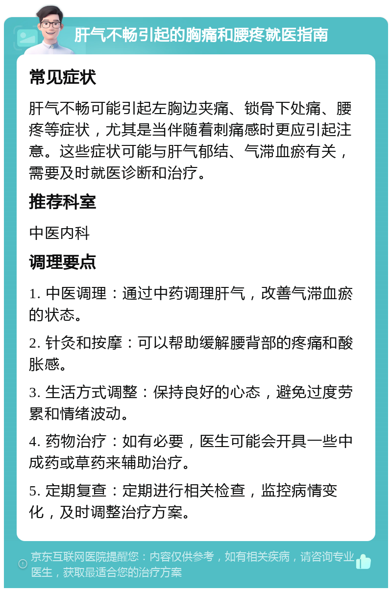 肝气不畅引起的胸痛和腰疼就医指南 常见症状 肝气不畅可能引起左胸边夹痛、锁骨下处痛、腰疼等症状，尤其是当伴随着刺痛感时更应引起注意。这些症状可能与肝气郁结、气滞血瘀有关，需要及时就医诊断和治疗。 推荐科室 中医内科 调理要点 1. 中医调理：通过中药调理肝气，改善气滞血瘀的状态。 2. 针灸和按摩：可以帮助缓解腰背部的疼痛和酸胀感。 3. 生活方式调整：保持良好的心态，避免过度劳累和情绪波动。 4. 药物治疗：如有必要，医生可能会开具一些中成药或草药来辅助治疗。 5. 定期复查：定期进行相关检查，监控病情变化，及时调整治疗方案。