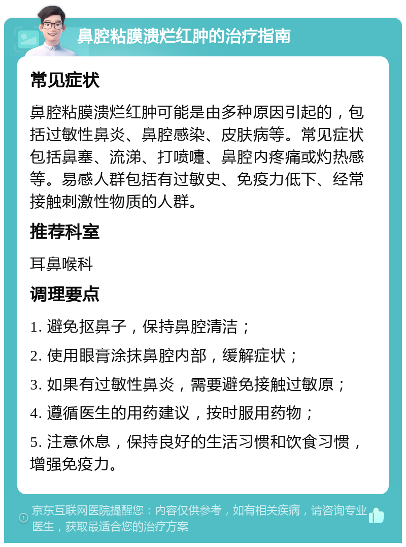 鼻腔粘膜溃烂红肿的治疗指南 常见症状 鼻腔粘膜溃烂红肿可能是由多种原因引起的，包括过敏性鼻炎、鼻腔感染、皮肤病等。常见症状包括鼻塞、流涕、打喷嚏、鼻腔内疼痛或灼热感等。易感人群包括有过敏史、免疫力低下、经常接触刺激性物质的人群。 推荐科室 耳鼻喉科 调理要点 1. 避免抠鼻子，保持鼻腔清洁； 2. 使用眼膏涂抹鼻腔内部，缓解症状； 3. 如果有过敏性鼻炎，需要避免接触过敏原； 4. 遵循医生的用药建议，按时服用药物； 5. 注意休息，保持良好的生活习惯和饮食习惯，增强免疫力。