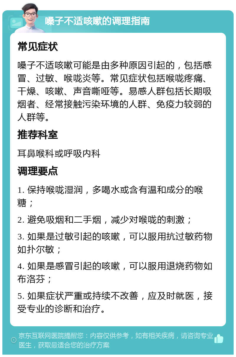 嗓子不适咳嗽的调理指南 常见症状 嗓子不适咳嗽可能是由多种原因引起的，包括感冒、过敏、喉咙炎等。常见症状包括喉咙疼痛、干燥、咳嗽、声音嘶哑等。易感人群包括长期吸烟者、经常接触污染环境的人群、免疫力较弱的人群等。 推荐科室 耳鼻喉科或呼吸内科 调理要点 1. 保持喉咙湿润，多喝水或含有温和成分的喉糖； 2. 避免吸烟和二手烟，减少对喉咙的刺激； 3. 如果是过敏引起的咳嗽，可以服用抗过敏药物如扑尔敏； 4. 如果是感冒引起的咳嗽，可以服用退烧药物如布洛芬； 5. 如果症状严重或持续不改善，应及时就医，接受专业的诊断和治疗。