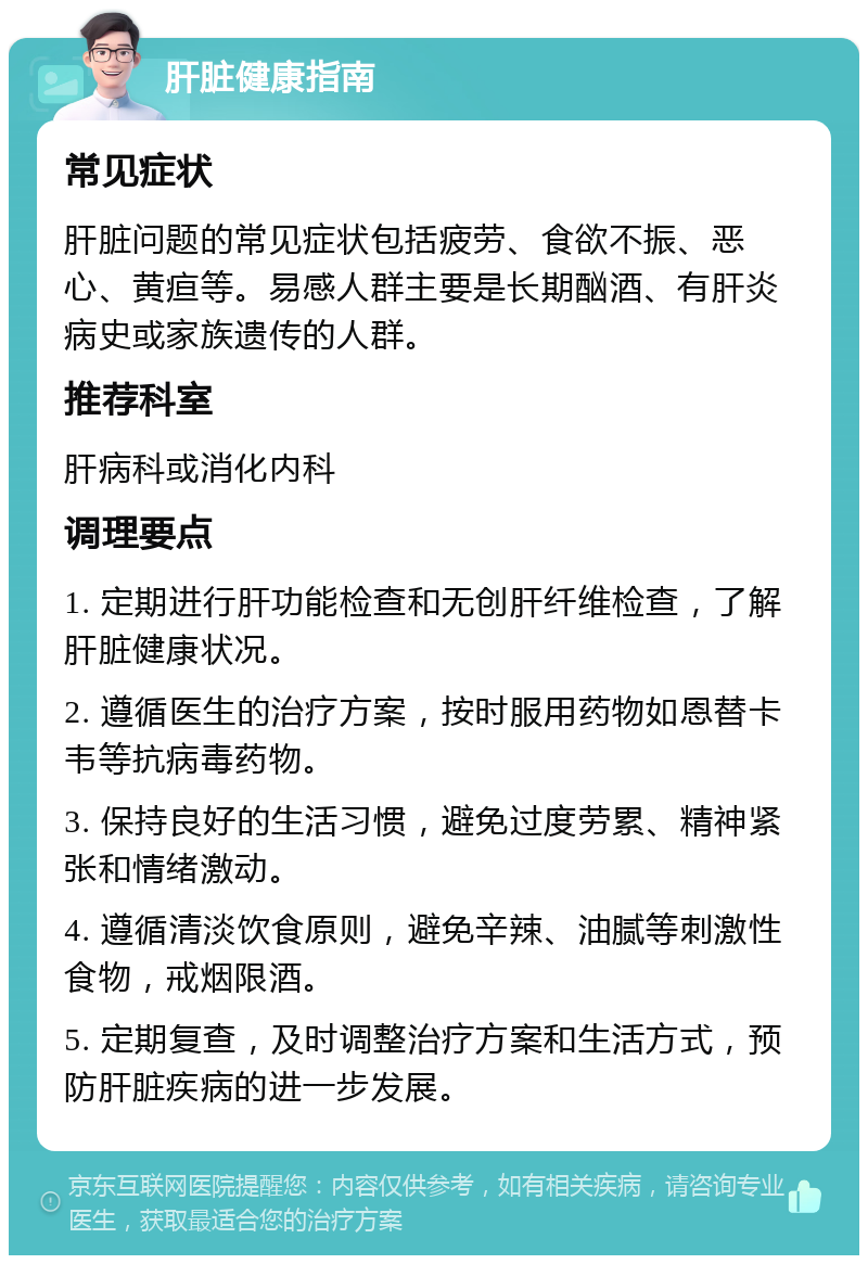 肝脏健康指南 常见症状 肝脏问题的常见症状包括疲劳、食欲不振、恶心、黄疸等。易感人群主要是长期酗酒、有肝炎病史或家族遗传的人群。 推荐科室 肝病科或消化内科 调理要点 1. 定期进行肝功能检查和无创肝纤维检查，了解肝脏健康状况。 2. 遵循医生的治疗方案，按时服用药物如恩替卡韦等抗病毒药物。 3. 保持良好的生活习惯，避免过度劳累、精神紧张和情绪激动。 4. 遵循清淡饮食原则，避免辛辣、油腻等刺激性食物，戒烟限酒。 5. 定期复查，及时调整治疗方案和生活方式，预防肝脏疾病的进一步发展。